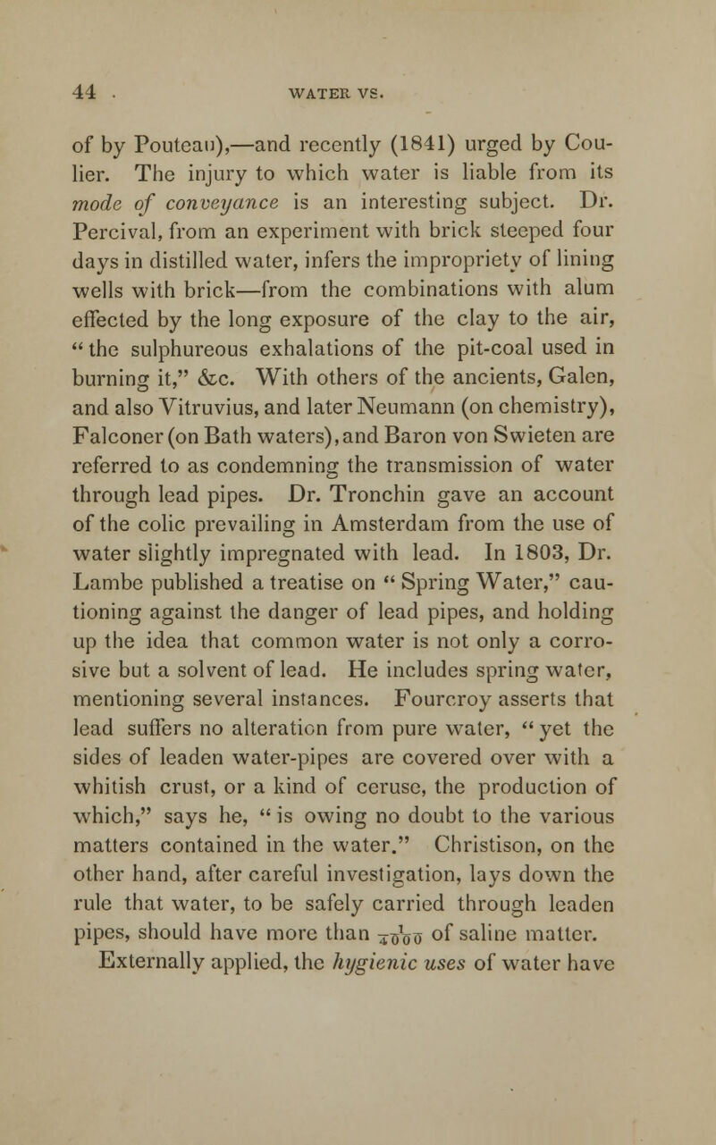 of by Pouteau),—and recently (1841) urged by Cou- lier. The injury to which water is liable from its mode of conveyance is an interesting subject. Dr. Percival, from an experiment with brick steeped four days in distilled water, infers the impropriety of lining wells with brick—from the combinations with alum effected by the long exposure of the clay to the air,  the sulphureous exhalations of the pit-coal used in burning it, &c. With others of the ancients, Galen, and also Vitruvius, and later Neumann (on chemistry), Falconer (on Bath waters),and Baron von Swieten are referred to as condemning the transmission of water through lead pipes. Dr. Tronchin gave an account of the colic prevailing in Amsterdam from the use of water slightly impregnated with lead. In 1803, Dr. Lambe published a treatise on  Spring Water, cau- tioning against the danger of lead pipes, and holding up the idea that common water is not only a corro- sive but a solvent of lead. He includes spring wafer, mentioning several instances. Fourcroy asserts that lead suffers no alteration from pure water,  yet the sides of leaden water-pipes are covered over with a whitish crust, or a kind of ceruse, the production of which, says he,  is owing no doubt to the various matters contained in the water. Christison, on the other hand, after careful investigation, lays down the rule that water, to be safely carried through leaden pipes, should have more than ^^ of saline matter. Externally applied, the hygienic uses of water have