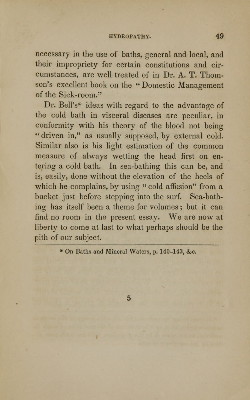 necessary in the use of baths, general and local, and their impropriety for certain constitutions and cir- cumstances, are well treated of in Dr. A. T. Thom- son's excellent book on the  Domestic Management of the Sick-room. Dr. Bell's* ideas with regard to the advantage of the cold bath in visceral diseases are peculiar, in conformity with his theory of the blood not being  driven in, as usually supposed, by external cold. Similar also is his light estimation of the common measure of always wetting the head first on en- tering a cold bath. In sea-bathing this can be, and is, easily, done without the elevation of the heels of which he complains, by using  cold affusion from a bucket just before stepping into the surf. Sea-bath- ing has itself been a theme for volumes; but it can find no room in the present essay. We are now at liberty to come at last to what perhaps should be the pith of our subject. * On Baths and Mineral Waters, p. 140-143, &c.