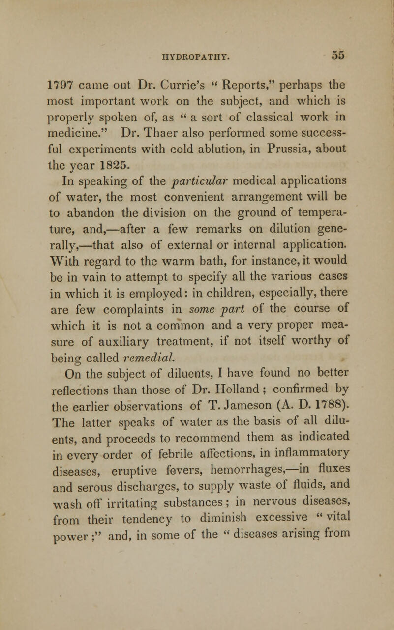 1797 came out Dr. Currie's  Reports, perhaps the most important work on the subject, and which is properly spoken of, as  a sort of classical work in medicine. Dr. Thaer also performed some success- ful experiments with cold ablution, in Prussia, about the year 1825. In speaking of the particular medical applications of water, the most convenient arrangement will be to abandon the division on the ground of tempera- ture, and,—after a few remarks on dilution gene- rally,—that also of external or internal application. With regard to the warm bath, for instance, it would be in vain to attempt to specify all the various cases in which it is employed: in children, especially, there are few complaints in some part of the course of which it is not a common and a very proper mea- sure of auxiliary treatment, if not itself worthy of being called remedial. On the subject of diluents, I have found no better reflections than those of Dr. Holland ; confirmed by the earlier observations of T. Jameson (A. D. 1788). The latter speaks of water as the basis of all dilu- ents, and proceeds to recommend them as indicated in every order of febrile affections, in inflammatory diseases, eruptive fevers, hemorrhages,—in fluxes and serous discharges, to supply waste of fluids, and wash off irritating substances; in nervous diseases, from their tendency to diminish excessive  vital power ; and, in some of the  diseases arising from