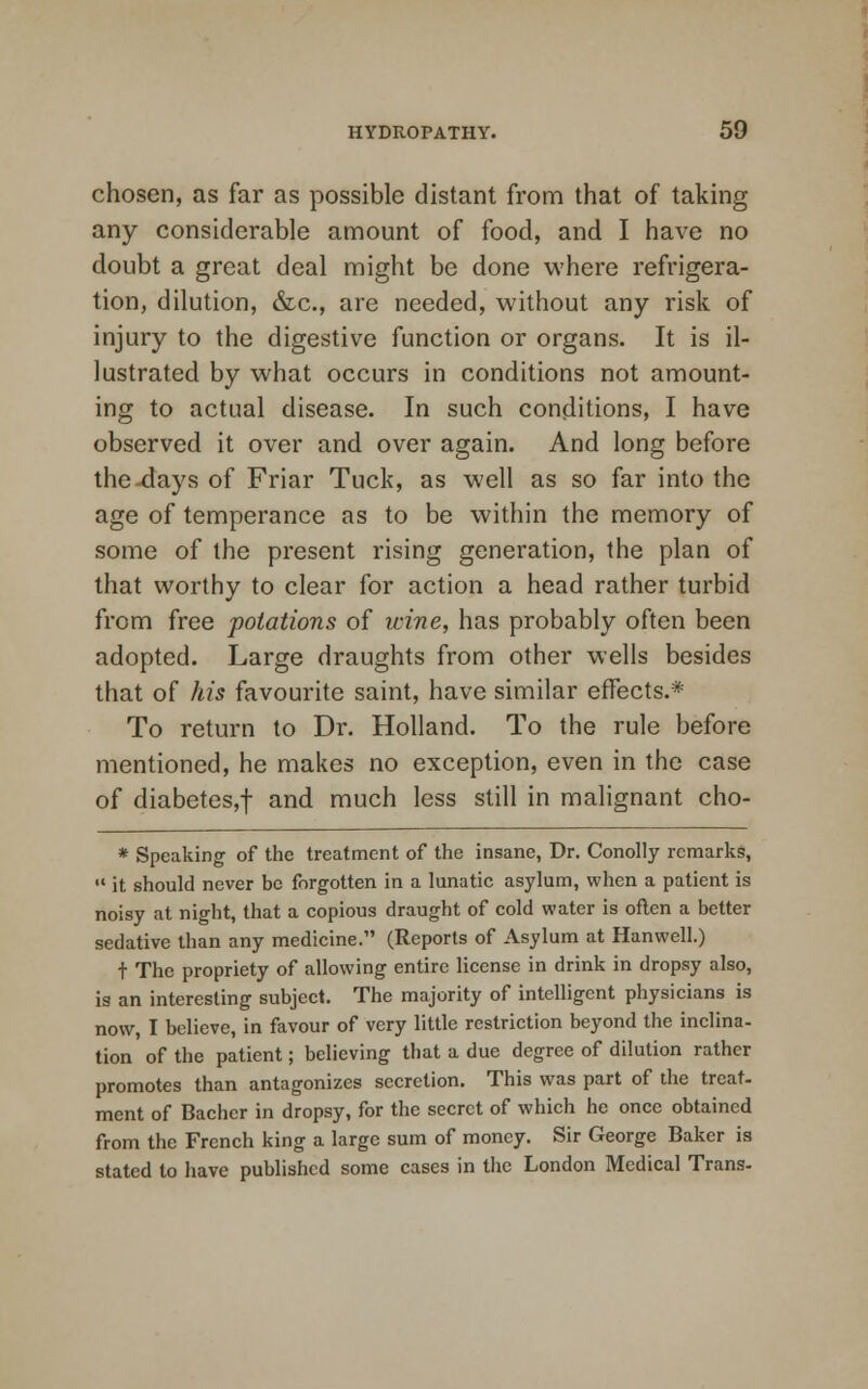 chosen, as far as possible distant from that of taking any considerable amount of food, and I have no doubt a great deal might be done where refrigera- tion, dilution, &c, are needed, without any risk of injury to the digestive function or organs. It is il- lustrated by what occurs in conditions not amount- ing to actual disease. In such conditions, I have observed it over and over again. And long before the-days of Friar Tuck, as well as so far into the age of temperance as to be within the memory of some of the present rising generation, the plan of that worthy to clear for action a head rather turbid from free potations of wine, has probably often been adopted. Large draughts from other wells besides that of his favourite saint, have similar effects.* To return to Dr. Holland. To the rule before mentioned, he makes no exception, even in the case of diabetes,f and much less still in malignant cho- * Speaking of the treatment of the insane, Dr. Conolly remarks,  it should never be forgotten in a lunatic asylum, when a patient is noisy at night, that a copious draught of cold water is often a better sedative than any medicine. (Reports of Asylum at Hanwell.) t The propriety of allowing entire license in drink in dropsy also, is an interesting subject. The majority of intelligent physicians is now, I believe, in favour of very little restriction beyond the inclina- tion of the patient; believing that a due degree of dilution rather promotes than antagonizes secretion. This was part of the treat, ment of Bachcr in dropsy, for the secret of which he once obtained from the French king a large sum of money. Sir George Baker is stated to have published some cases in the London Medical Trans.