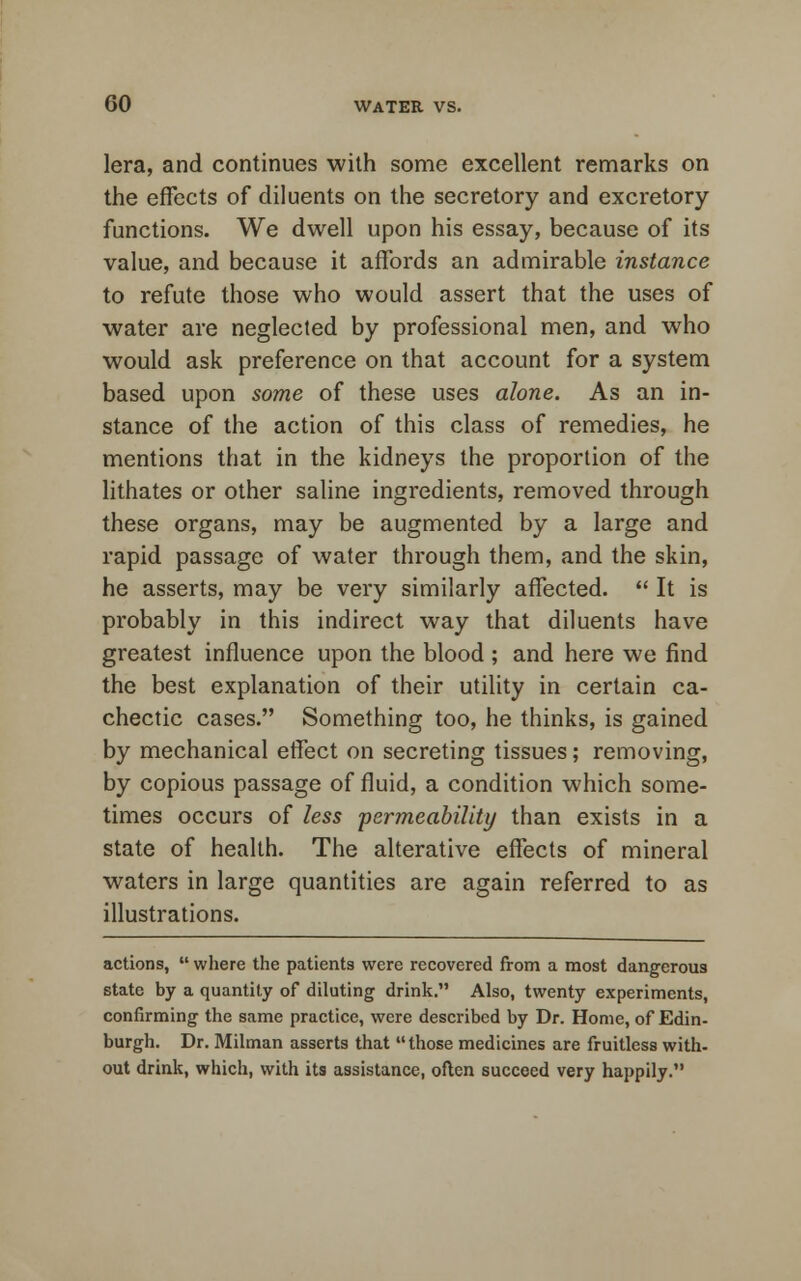 lera, and continues with some excellent remarks on the effects of diluents on the secretory and excretory functions. We dwell upon his essay, because of its value, and because it affords an admirable instance to refute those who would assert that the uses of water are neglected by professional men, and who would ask preference on that account for a system based upon some of these uses alone. As an in- stance of the action of this class of remedies, he mentions that in the kidneys the proportion of the lithates or other saline ingredients, removed through these organs, may be augmented by a large and rapid passage of water through them, and the skin, he asserts, may be very similarly affected.  It is probably in this indirect way that diluents have greatest influence upon the blood ; and here we find the best explanation of their utility in certain ca- chectic cases. Something too, he thinks, is gained by mechanical effect on secreting tissues; removing, by copious passage of fluid, a condition which some- times occurs of less 'permeability than exists in a state of health. The alterative effects of mineral waters in large quantities are again referred to as illustrations. actions,  where the patients were recovered from a most dangerous state by a quantity of diluting drink. Also, twenty experiments, confirming the same practice, were described by Dr. Home, of Edin- burgh. Dr. Milman asserts that those medicines are fruitless with- out drink, which, with its assistance, often succeed very happily.