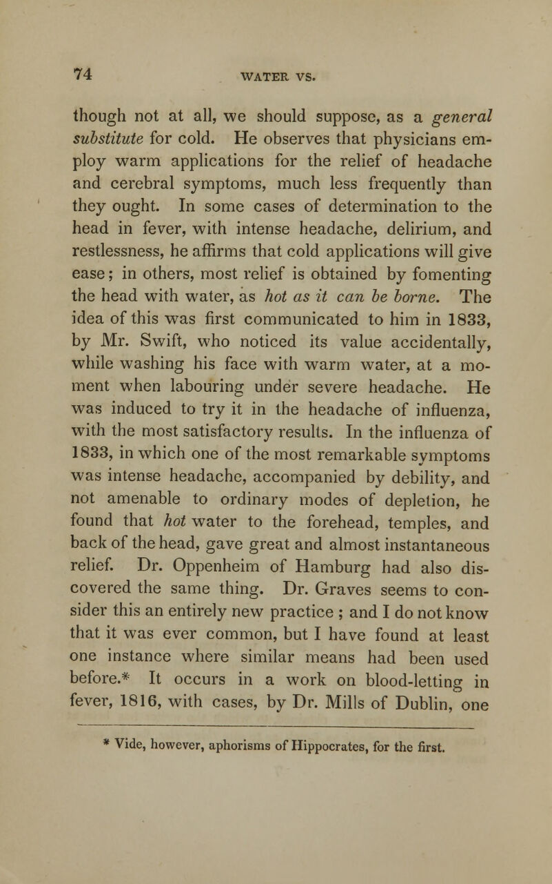 though not at all, we should suppose, as a general substitute for cold. He observes that physicians em- ploy warm applications for the relief of headache and cerebral symptoms, much less frequently than they ought. In some cases of determination to the head in fever, with intense headache, delirium, and restlessness, he affirms that cold applications will give ease; in others, most relief is obtained by fomenting the head with water, as hot as it can be borne. The idea of this was first communicated to him in 1833, by Mr. Swift, who noticed its value accidentally, while washing his face with warm water, at a mo- ment when labouring under severe headache. He was induced to try it in the headache of influenza, with the most satisfactory results. In the influenza of 1833, in which one of the most remarkable symptoms was intense headache, accompanied by debility, and not amenable to ordinary modes of depletion, he found that hot water to the forehead, temples, and back of the head, gave great and almost instantaneous relief. Dr. Oppenheim of Hamburg had also dis- covered the same thing. Dr. Graves seems to con- sider this an entirely new practice ; and I do not know that it was ever common, but I have found at least one instance where similar means had been used before.* It occurs in a work on blood-letting in fever, 1816, with cases, by Dr. Mills of Dublin, one * Vide, however, aphorisms of Hippocrates, for the first.