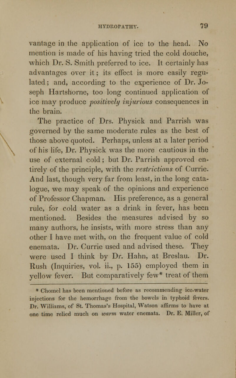 vantage in the application of ice to the head. No mention is made of his having tried the cold douche, which Dr. S. Smith preferred to ice. It certainly has advantages over it; its effect is more easily regu- lated; and, according to the experience of Dr. Jo- seph Hartshorne, too long continued application of ice may produce positively injurious consequences in the brain. The practice of Drs. Physick and Parrish was governed by the same moderate rules as the best of those above quoted. Perhaps, unless at a later period of his life, Dr. Physick was the more cautious in the use of external cold; but Dr. Parrish approved en- tirely of the principle, with the restrictions of Currie. And last, though very far from least, in the long cata- logue, we may speak of the opinions and experience of Professor Chapman. His preference, as a general rule, for cold water as a drink in fever, has been mentioned. Besides the measures advised by so many authors, he insists, with more stress than any other I have met with, on the frequent value of cold enemata. Dr. Currie used and advised these. They were used I think by Dr. Hahn, at Breslau. Dr. Rush (Inquiries, vol. ii., p. 155) employed them in yellow fever. But comparatively few* treat of them * Chomel has been mentioned before as recommending ice-water injections for the hemorrhage from the bowels in typhoid fevers. Dr. Williams, of St. Thomas's Hospital, Watson affirms to have at one time relied much on warm water enemata. Dr. E. Miller, of