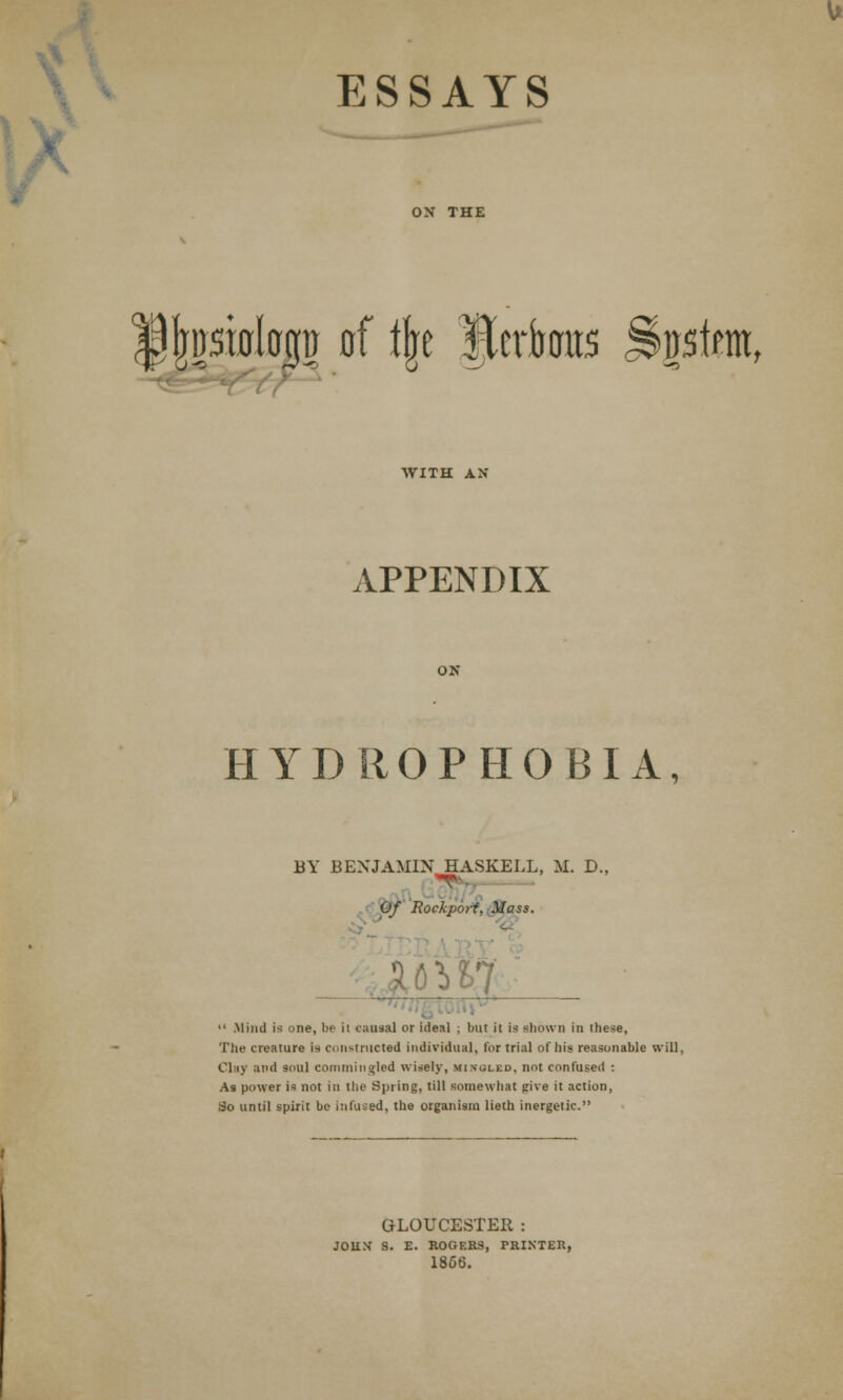 • ESSAYS Imsifll&gt) of ijre JJerfotras J&gsfera, WITH AX APPENDIX ON HYDROPHOBIA, BY BENJAMIN HASKELL, M. D., Of Eoclport, Mass.  Mind is one, be ii causal or ideal ; but it is shown in these, The creature is constructed individual, for trial of his reasonable will, Clay and soul commingled wisely, mingled, not confused : As power is not in the Spring, till somewhat give it action, So until spirit be infused, the organism lieth inergetic. GLOUCESTER : JOHN S. E. ROGERS, PRINTER, 1866.