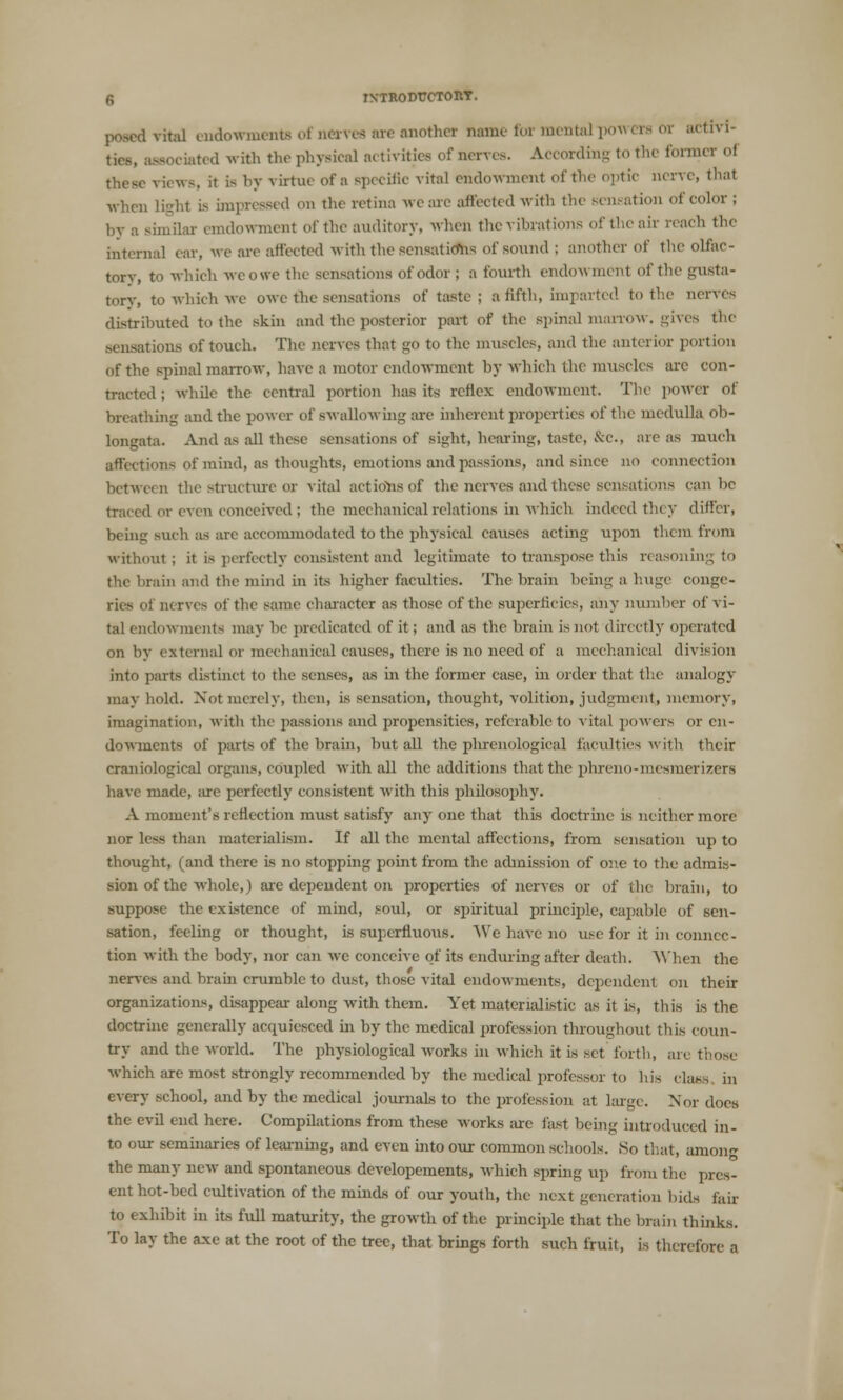 posed vital endowmente ol aervea are another name for mental | activi- eociated with the physical activities of nerves. According to the former of ews, it is by virtue of a specific vital endowment of the optic nerve, that when light is impressed on the retina we are affected with the sensation of color ; nailai endowment of the auditory, when the vibrations of the air reach the internal ear, we are affected with the sensatiefns of sound : another of the olfac- torv, to which weowe the sensations of odor; a fourth endowment of the gusta- tory, to which we owe the sensations of taste ; a fifth, imparted to tin- nerves distributed to the skin and the posterior part of the spinal marrow, gives the .sensations of touch. The nerves that go to the muscles, and the anterior portion of the spinal marrow, have a motor endowment by which the muscles are con- tracted ; while the central portion has its reflex endowment. The power of breathing and the power of swallowing are inherent properties of the medulla ob- longata. And as all these sensations of sight, hearing, taste, &C, are as much affections of mind, as thoughts, emotions and passions, and since no connection between the structure or vital actions of the nerves and these sensations can be traced or even conceived ; the mechanical relations in which indeed they differ, being such as are accommodated to the physical causes acting upon them from without; it is perfectly consistent and legitimate to transpose this reasoning to the brain and the mind in its higher faculties. The brain being a huge conge- ries of nerves of the same character as those of the superficies, any number of vi- tal endowments may be predicated of it; and as the brain is not directly operated on by external or mechanical causes, there is no need of a mechanical division into parts distinct to the senses, as in the former case, in order that the analogy may hold. Not merely, then, is sensation, thought, volition, judgment, memory, imagination, with the passions and propensities, referable to vital powers or en- dowments of parts of the brain, but all the pluenological faculties with their craniological organs, coupled with all the additions that the phreno-mesmerizers have made, are perfectly consistent with this philosophy. A moment's reflection must satisfy any one that this doctrine is neither more nor less than materialism. If all the mental affections, from sensation up to thought, (and there is no stopping point from the admission of one to the admis- sion of the whole,) are dependent on properties of nerves or of the brain, to suppose the existence of mind, soul, or spiritual principle, capable of sen- sation, feeling or thought, is superfluous. We have no use for it in connec- tion with the body, nor can we conceive of its enduring after death. When the nerves and brain crumble to dust, those vital endowments, dependent on their organizations, disappear along with them. Yet materialistic as it is, this is the doctrine generally acquiesced in by the medical profession throughout this coun- try and the world. The physiological works in which it is set forth, are those which are most strongly recommended by the medical professor to his class in every school, and by the medical journals to the profession at large. Nor docs the evil end here. Compilations from these works are fast being introduced in- to our seminaries of learning, and even into our common schools. So that, among the main- new and spontaneous developements, which spring up from the pres- ent hot-bed cultivation of the minds of our youth, the next generation bids fair to exhibit in its full maturity, the growth of the principle that the brain thinks. To lay the axe at the root of the tree, that brings forth such fruit, is therefore a