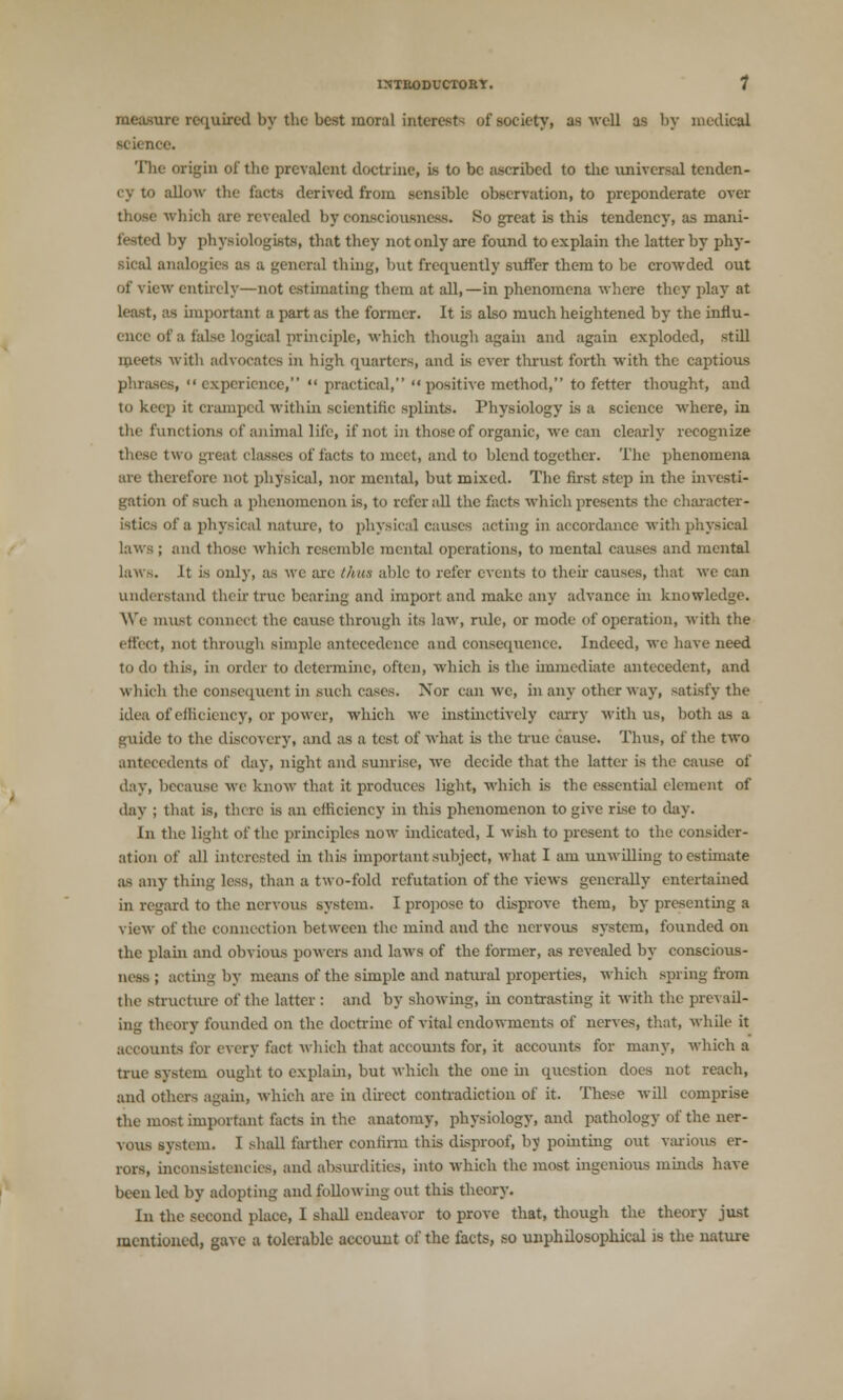 measure required by the best moral interests of society, as well as by medical ■cieni The origin of the prevalent doctrine, is to be ascribed to the universal tenden- cy to allow the facts derived from sensible observation, to preponderate over those which are revealed by consciousness. Ho great is this tendency, as mani- feeted by physiologists, that they not only are found to explain the latter by phy- sical analogies as a general thing, but frequently suffer them to be crowded out of view entirely—not estimating them at all,—in phenomena where they play at least, as important a part as the former. It is also much heightened by the influ- ence of a false logical principle, which though again and again exploded, still qieets with advocates in high quarters, and is ever thrust forth with the captious phrases, experience,  practical,  positive method, to fetter thought, and to keep it cramped within scientific splints. Physiology is a science where, in the functions of animal life, if not in those of organic, we can clearly recognize these two great classes of facts to meet, and to blend together. The phenomena are therefore not physical, nor mental, but mixed. The first step in the investi- gation of such a phenomenon is, to refer all the facts which presents the character- istics of a physical nature, to physical causes acting in accordance with physical laws ; and those which resemble mental operations, to mental causes and mental laws. It is only, as we are thus able to refer events to their causes, that we can understand their true bearing and import and make any advance in knowledge. We must conned the cause through its law, rule, or mode of operation, with the effect, not through simple antecedence and consequence. Indeed, we have need to do this, in order to determine, often, which is the immediate antecedent, and which the consequent in such eases. Xor can we, in any other way, satisfy the idea of efficiency, or power, which we instinctively carry with us, both as a guide to the discovery, and as a test of what is the true cause. Thus, of the two antecedents of day, night and sunrise, we decide that the latter is the cause of day, because we know that it produces light, which is the essential element of day ; that is, there is an efficiency in this phenomenon to give rise to day. In the light of the principles now indicated, I wish to present to the consider- ation of all interested in this important subject, what I am unwilling to estimate as any thing less, than a two-fold refutation of the views generally entertained in regard to the nervous system. I propose to disprove them, by presenting a view of the connection between the mind and the nervous system, founded on the plain and obvious powers and laws of the former, as revealed by conscious- ness ; acting by means of the simple and natural properties, which spring from the structure of the latter : and by showing, in contrasting it with the prevail- ing theory founded on the doctrine of vital endowments of nerves, that, while it accounts for every fact which that accounts for, it accounts for many, which a true system ought to explain, but which the one in question does not reach, and others again, which arc in direct contradiction of it. These will comprise the most important facts in the anatomy, physiology, and pathology of the ner- vous system. I shall farther confirm this disproof, by pointing out various er- rors, inconsistencies, and absurdities, into which the most ingenious minds have been led by adopting and following out this theory. In the second place, I shall endeavor to prove that, though the theory just mentioned, gave a tolerable account of the facts, so unphilosophical is the nature