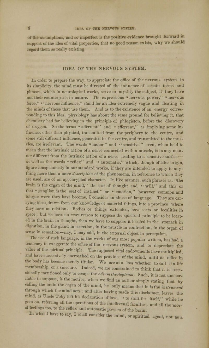 of the assumptions, and so imperfect is the positive evidence brought forward in support of the idea of vital properties, that no good reason exists, why we should regard them as really existing. IDEA OF THE NERVOUS SYSTEM. In order to prepare the way, to appreciate the office of the nervous system in its simplicity, the mind must be divested of the influence of certain terms and phrases, which in neurological works, serve to mystify the subject, if they have not their counterparts in nature. The expressions nervous power, nervous force,  nervous influence, stand for an idea extremely vague and floating in the minds of those that use them. And as to the existence of an energy corres- ponding to this idea, physiology has about the same ground for believing it, that chemistry had for believing in the principle of phlogiston, before the discovery of oxygen. So the terms  afferrent  and  efferrent, as implying some in- fluence, other than physical, transmitted from the periphery to the centre, and some still different influence, generated in the centre, and transmitted to the mus- cles, are irrelevant. The words  motor  and  sensitive  even, when held to mean that the intrinsic action of a nerve connected with a muscle, is in any man- ner different from the intrinsic action of a nerve leading to a sensitive surface— as well as the words reflex and  automatic, which, though of later origin, figure conspicuously in our standard works, if they are intended to apply to any- thing more than a mere description of the phenomena, in reference to which they are used, are of an apochryphal character. In like manner, such phrases as, the brain is the organ of the mind, the seat of thought and will, and this or that  ganglion is the seat of instinct or emotion, however common and tongue-worn they have become, I consider an abuse of language. They are car- rying ideas drawn from our knowledge of material things, into a province where they have no relation. Bodies or things extended, have seats or localities in space ; but we have no more reason to suppose the spiritual principle to be locat- ed in the brain in thought, than we have to suppose it located in the stomach in digestion, in the gland in secretion, in the muscle in contraction, in the organ of sense in sensation—nay, I may add, in the external object in perception. The use of such language, in the works of our most popular writers, has had a tendency to exaggerate the office of the nervous system, and to depreciate the value of the spiritual principle. The supposed vital endowments have multiplied, and have successively encroached on the province of the mind, until its office in the body has become merely titular. We areata loss whether to call it a life membership, or a sinecure. Indeed, we are constrained to think that it is occa- sionally mentioned only to escape the odium tkeologicum. Such, it is not unchar- itable to suppose, is the motive, when we find an author simply statin- that by calling the brain the organ of the mind, he only means that it is the Instrument through which the mind acts ; and after having made this disclaimer, leaves the mind, as Uncle Toby left his declaration of love,  to shift for itself, while he goes on, referring all the operations of the intellectual faculties, and all the mor- al feelmgs too, to the reflex and automatic powers of the brain In what I have to say, I shall consider the mind, or spiritual agent, not as a