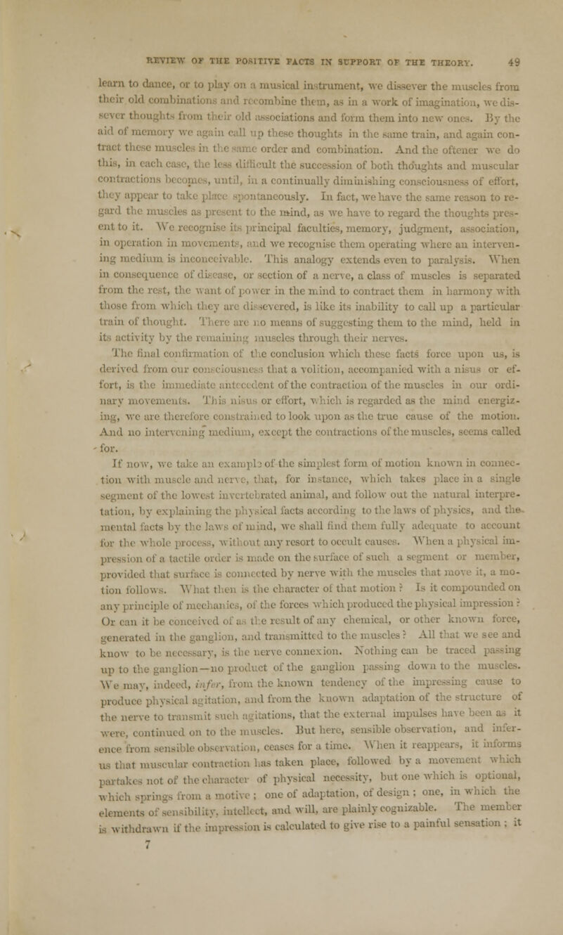 learn to dano ical in trumcnt, we dissever the muscli work, of imagination, wedLs- -iations and form them into new 01 ai<1 ol' ' oughts in the same train, and again con- tractthi order and combination. And the oftener we do ion of both I intinually diminishing consciousm ntaneously. In fact, we have the . to re- I mind, as we have to regard the thought ent to it. V principal faculties, memory, judgment, association, d we recognise them operating where an interven- This analogy extends even to paralysis. When equence ofi ion of a ner\ e, a class of muscles is separated from tli> ,ver in the mind to contract them in harmony with red, is like its inability to call up a particular teans of sugg m to the mind, held in i ivity by the remaininj confirmation of the conclusion which these facts force upon l fromouri at a volition, or ef- fort, is i in our ordi- ixs or effort, which is regarded as the mind energiz- : ed to look upon as the true cause of the motion. And no intei • called - for. If now, w( :ampl3 of-the simplest form of motion known in o tion with muscle a ice, which takes place in a ,ii of the lowi ' rated animal, and follow out the natural interpre- tation, by explain!) al acts according to the 1 ad the mental facts b\ tl c lawe of mind, we shall find them fully adequate to account fur the who] ut any resort to occult causes. When a on of a tactii aent or mi provide i nrnected by nerve with th< .amo- tion follows. Yi hal th< <> is the character ol that motion ': Is it compounded on sh produced the physical Ox can it be i ultofany chemical, or other known force, id transmitted to the muscles ? A know to be necessary, : connexion. Nothing can be tr. up t0 , passing down to the m Wemay, ini . from the known tendency of the impi use to produo, in the known adaptation of the structure of tht> nerve t0 , .us, that the external impulses have been a^ it iscles. Hut here, sensible . . and infer- ses for a time. When it reappears, it informs i muscular i • followed by a mov. of the character of physical necessity, but one which is optional, which . ; one of adaptation, of design ; one, in which the elements atd i 1i. and will, are plainly cognizable. The member is withdrawn if t ■> '- calculated to give rise to a painful sensation ; it 7