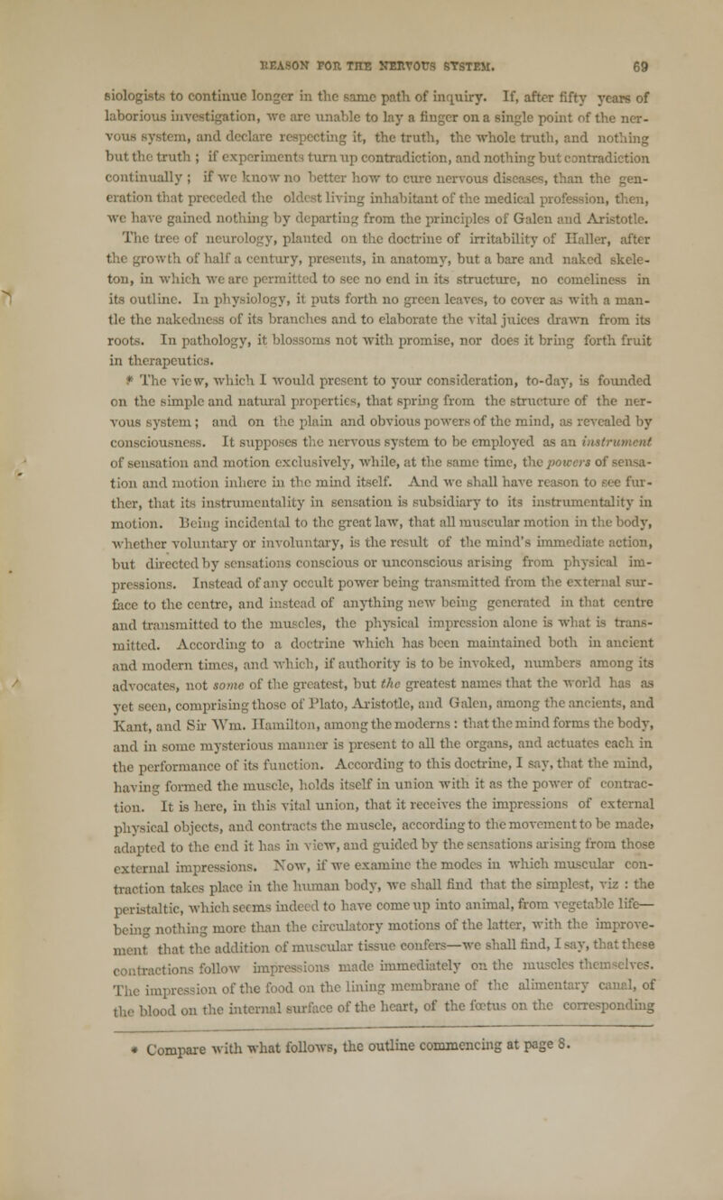 siologist* to continue longer in the same path of inquiry. If, after fifty years of laborious investigation, we arc unable to lay a finger on a single point of the ner- vous system, and declare respecting it, the truth, the -whole truth, and nothing but the truth ; if experiments turn up contradiction, and nothing but contradiction continually ; if we know no better how to cure nervous diseases, than the gen- eration that preceded the oldest living inhabitant of the medical profession, then, we have gained nothing by departing from the principles of Galen and Aristotle. The tree of neurology, planted on the doctrine of irritability of Ilaller, after growth of half a century, presents, in anatomy, but a bare and naked skele- ton, in which we arc permitted to sec no end in its structure, no comeliness in its outline. Iu physiology, it puts forth no green leaves, to cover as with a man- tle the nakedness of its branches and to elaborate the vital juices drawn from its roots. In pathology, it blossoms not with promise, nor does it bring forth fruit in therapeutics. P The view, which I would present to your consideration, to-day, is founded on the simple and natural properties, that spring from the structure of the ner- vous system ; and on the plain and obvious powers of the mind, as revealed by consciousness. It supposes the nervous system to be employed as an it of sensation and motion exclusively, while, at the same time, the poiccrs of sensa- tion and motion inhere in the mind itself. And we shall have reason to see fur- ther, that its instrumentality in sensation is subsidiary to its instrumentality in motion. Being incidental to the great law, that all muscular motion in the body, whether voluntary or involuntary, is the result of the mind's immediate action, but directed by sensations conscious or unconscious arising from physical im- pressions. Instead of any occult power being transmitted from the external sur- face to the centre, and instead of anything new being generated in that centre and transmitted to the muscles, the physical impression alone is what is trans- mitted. According to a doctrine which has been maintained both in ancient and modern times, and which, if authority is to be invoked, numbers among its advocates, not some of the greatest, but the greatest names that the world has as yet seen, comprising those of Plato, Aristotle, and Galen, among the ancients, and Kant, and Sir Win. Hamilton, among the moderns : that the mind forms the body, and in some mysterious manner is present to all the organs, and actuates each in the performance of its function. According to this doctrine, I say, that the mind, having formed the muscle, holds itself in union with it as the power of contrac- tion. It is here, in this vital union, that it receives the impressions of external physical objects, and contracts the muscle, according to the movement to be made, adapted to the end it has in view, and guided by the sensations arising from those external impressions. Now, if we examine the modes in which muscular con- traction takes place in the human body, we shall find that the simplest, viz : the peristaltic, which seems indeed to have come up into animal, from vegetable life— bein<* nothing more than the circulatory motions of the latter, with the improve- ment that the addition of muscular tissue confers—we shall find, I say, that these contractions follow impressions made immediately on the muscles themselves. ;i of the food on the lining membrane of the alimentary canal, of blood on the internal surface of the heart, of the fectus on the corresponding * Compare with what follows, the outline commencing at page 8.