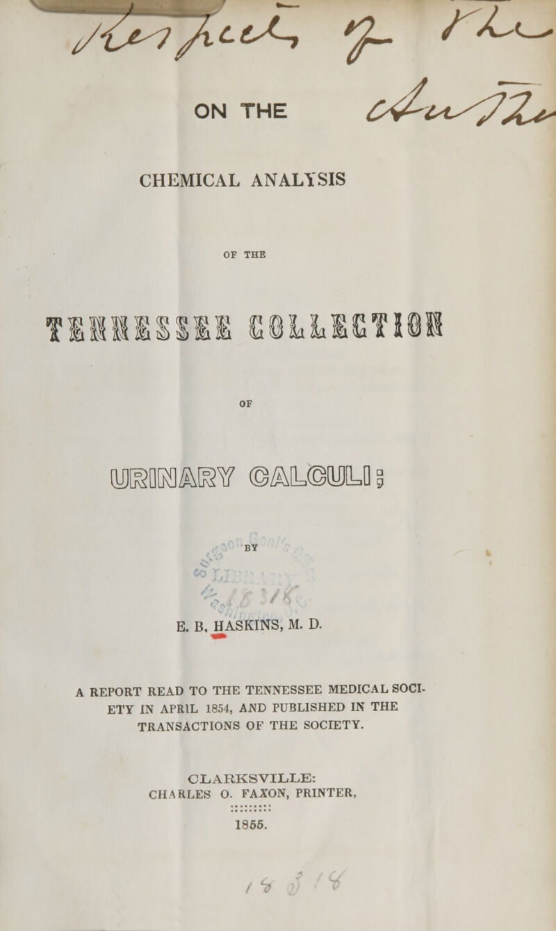 i/1j^? /^^(^ ^ /a^c^ ON THE CHEMICAL ANALYSIS OF THE TllKSSIl eiLliISTIOl OF [y]KflK]^[^v ©^Q=©[u]y°, BY Co' , E. B, HASKINS, M. D. A REPORT READ TO THE TENNESSEE MEDICAL SOCI- ETY IN APRIL 1854, AND PUBLISHED IN THE TRANSACTIONS OF THE SOCIETY. CLARKSVIL.LE: CHARLES O. FAXON, PRINTER, 1866. ,'> S f^