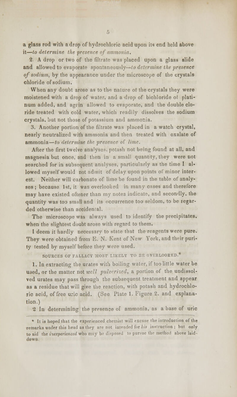 a glass rod with a drop of hydrochloric acid upon its end held above it—to determine the presence of ammonia. 2. A drop or two of the fihrate was placed upon a glass slide and allowed to evaporate spontaneously—i!o determine the presence of sodium, by the appearance under the microscope of the crystals chloride of sodium. When any doubt arose as to the nature ot the crystals they were moistened with a drop of water, and a drop of bichloride of plati- num added, and agfin allowed to evaporate, and the double clo- ride treated with cold water, which readily dissolves the sodium crystals, but not those of potassium and ammonia. 3. Another portion of the filtrate was placed in a watch crystal, nearly neutralized with ammonia and then treated with oxalate of ammonia—to determine the presence of lime. After the first twelve analyses, potash not being found at all, and magnesia but once, and then in a small quantity, they were not searched for in subsequent analyses, particularly as the time I al- lowed myself would not admit of delay upon points of minor inter- est. Neither will carbonate of lime be found in the table of analy- ses ; because 1st, it was overlooked in many cases and therefore may have existed oftener than my notes indicate, and secondly, the quantity was too small and its occurrence too seldom, to be regar- ded otherwise than accidenial. The microscope was always used to identify the precipitates, when the slightest doubt arose with regard to them. 1 deem it hardly necessary to state that the reagents were pure. They were obtained from E. N. Kent of New York, and their puri- ty tested by myself before they were used. SOURCES OF FALLACY MOST LIKELY TO EK OVERLOOKED.* 1. In extracting the urates with boiling water, if too little water be uaed, or the matter not well pulverized, a portion of the undissol- ved urates may pass through the subsequent treatment and appear as a residue that will give the reaction, with potash and hydrochlo- ric acid, of free uric acid. (See Plate 1. Figure 2. and explana- tion.) 2 In determining the presence of ammonia, as a base of uric • It is hoped that the experienced chemist will excuse the introduction of the ■remarks under this head as they are not intended for/h's instruction; but only to aid the inexperienced who may be disposed to pursue the method above laid- down.