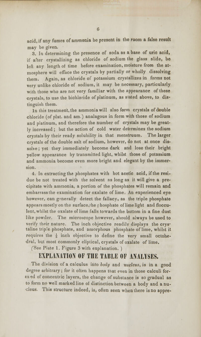 acid, if any fumes of ammonia be present in the room a false result may be given. 3. In determining the presence of soda as a base of uric acid, if after crystallizing as chloride of sodium the glass slide, be left any length ot time before examination, moisture from the at- mosphere will efface the crystals by partially or wholly dissolving them. Again, as chloride of potassium crystallizes in forms not very unlike chloride of sodium, it may be necessary, particularly with those who are not very familiar with the appearance of these crystals, to use the bichloride of platinum, as slated above, to dis- tinguish them. In this treatment, the ammonia will also form crystals of double chloride (of plat, and am.) analagous in form with those of sodium and platinum, and therefore the number of crystals may be great- ly increased ; but the action of cold water determines the sodium crystals by their ready solubility in that menstruum. The larger crystals of the double salt of sodium, however, do not at once dis- solve ; yet they immediately become dark and lose their bright yellow appearance by transmitted light, whilst those of potassium and ammonia become even more bright and elegant by the immer- sion. 4. In extracting the phosphates with hot acetic acid, if the resi- due be not treated with the solvent ns long as it will give a pre- cipitate with ammonia, a portion of the phosphates will remain and embarrass the examination for oxalate of lime. An experienced eye however, can generally detect the fallacy, as the triple phosphate appears mostly on the surface,! he [hosphate of limelight and floccu- lent, whilst the oxalate of lime falls towards the bottom in a fine dust like powder. The microscope however, should always be used to verify their nature. The inch objective readily displays the crys- taline triple phosphate, and amorphous phosphate of lime, whilst it requires the 5 inch objective to define the very small octohe- dral, but most commonly eliptical, crystals of oxalate of lime. fSee Plate 1. Figure 3 with explanation. ) EXPLANATION OF THE TABLE OF ANALYSES. The division of a calculus info body and nucleus, is in a good degree arbitrary; for it often happens that even in those calculi for- «ned of concentric layers, the change of substance is so gradual as to form no well marked line of distinction between a body and a nu- cleus. This structure indeed, is, often seen whenlhere is no appre-