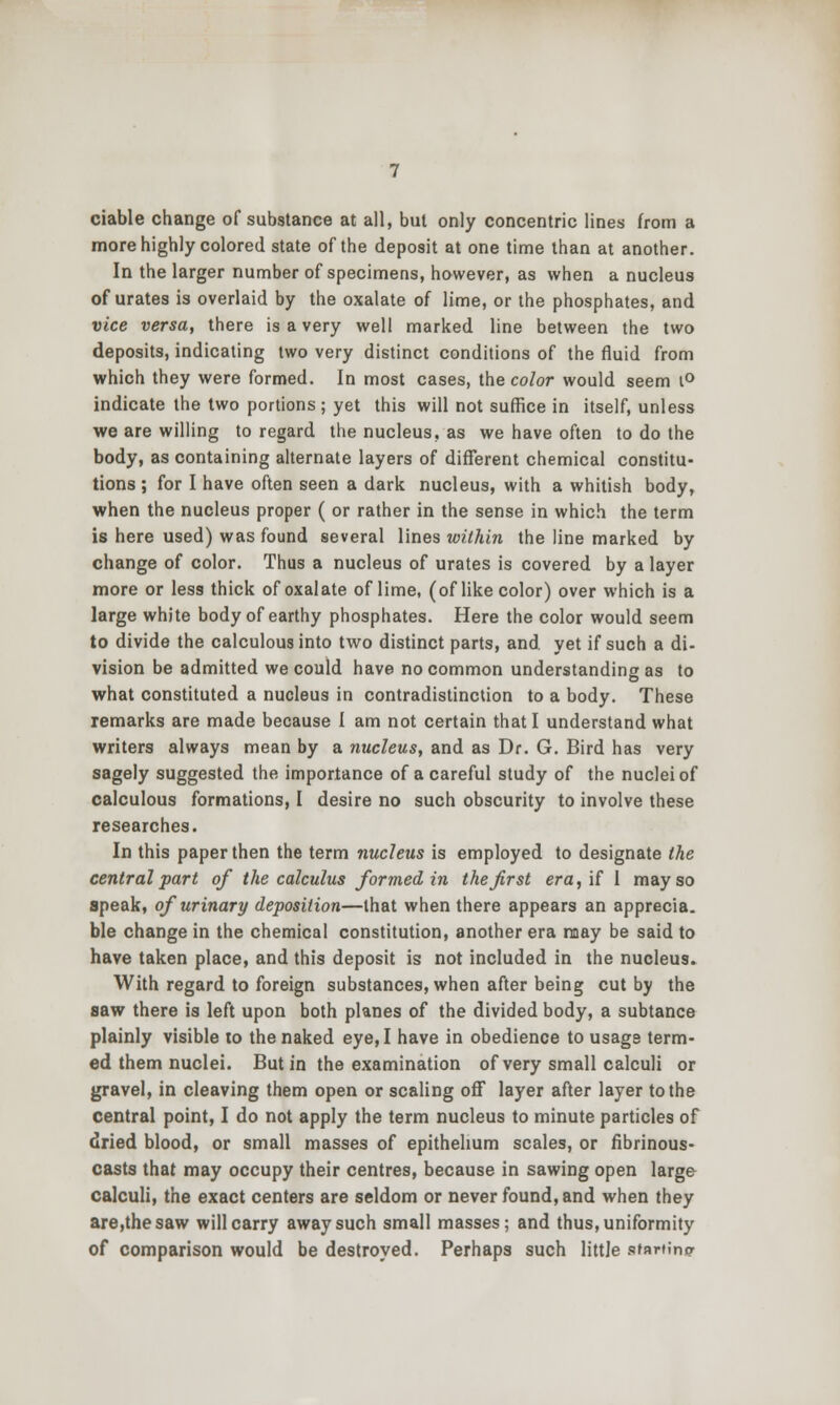 ciable change of substance at all, but only concentric lines from a more highly colored state of the deposit at one time than at another. In the larger number of specimens, however, as when a nucleus of urates is overlaid by the oxalate of lime, or the phosphates, and vice versa, there is a very well marked line between the two deposits, indicating two very distinct conditions of the fluid from which they were formed. In most cases, the color would seem i^ indicate the two portions ; yet this will not suffice in itself, unless we are willing to regard the nucleus, as we have often to do the body, as containing ahernate layers of different chemical constitu- tions ; for I have often seen a dark nucleus, with a whitish body, when the nucleus proper ( or rather in the sense in which the term is here used) was found several lines within the line marked by change of color. Thus a nucleus of urates is covered by a layer more or less thick of oxalate of lime, (of like color) over which is a large white body of earthy phosphates. Here the color would seem to divide the calculous into two distinct parts, and yet if such a di- vision be admitted we could have no common understanding as to what constituted a nucleus in contradistinction to a body. These remarks are made because I am not certain that I understand what writers always mean by a nucleus, and as Dr. G. Bird has very sagely suggested the importance of a careful study of the nuclei of calculous formations, I desire no such obscurity to involve these researches. In this paper then the term nucleus is employed to designate the central part of the calculus formed in the first era, if I may so apeak, of urinary deposition—that when there appears an apprecia. ble change in the chemical constitution, another era may be said to have taken place, and this deposit is not included in the nucleus^ With regard to foreign substances, when after being cut by the saw there is left upon both planes of the divided body, a subtance plainly visible to the naked eye, I have in obedience to usage term- ed them nuclei. But in the examination of very small calculi or gravel, in cleaving them open or scaling off layer after layer to the central point, I do not apply the term nucleus to minute particles of dried blood, or small masses of epithelium scales, or fibrinous- casts that may occupy their centres, because in sawing open large calculi, the exact centers are seldom or never found, and when they are,thesaw will carry away such small masses; and thus, uniformity of comparison would be destroyed. Perhaps such little sfarfino'