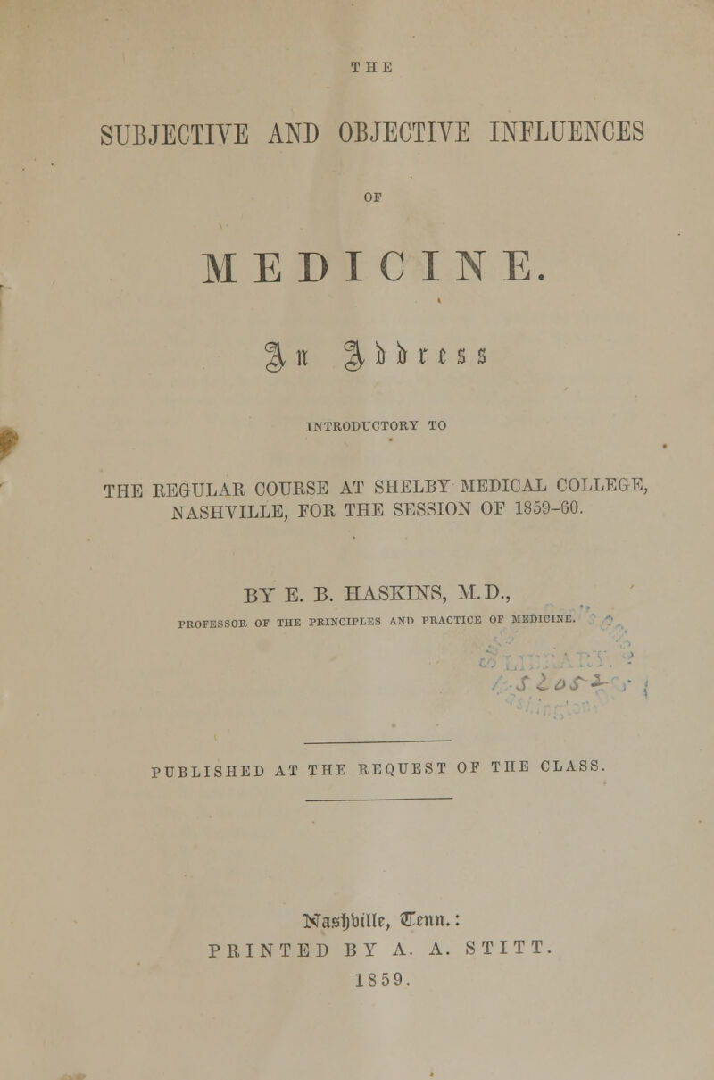 SUBJECTIVE AND OBJECTIVE INFLUENCES OF MEDICINE. % w % )s )> r t s s INTRODUCTORY TO THE REGULAR COURSE AT SHELBY MEDICAL COLLEGE, NASHVILLE, FOR THE SESSION OF 1859-60. BY E. B. HASKENS, M.D., PROFESSOR OF THE PRINCIPLES AND PRACTICE OF MEDICINE. PUBLISHED AT THE REQUEST OF THE CLASS. Nasrtjbtlle, €<mn.: PRINTED BY A. A. STITT 1859.