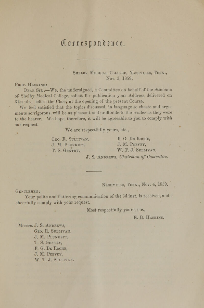 Cflrnspitbmn, Shelby Medical College, Nashville, Texx., Nov. 3, 1859. Prof. Haskixs : Dear Sir :—We, the undersigned, a Committee on behalf of the Students of Shelby Medical College, solicit for publication your Address delivered on 31st ult., before the Class, at the opening of the present Course. We feel satisfied that the topics discussed, in language so chaste and argu- ments so vigorous, will be as pleasant and profitable to the reader as they were to the hearer. VVe hope, therefore, it will be agreeable to you to comply with our request. We are respectfully yours, etc., Geo. R. Sullivan, F. G. De Koche, J. M. Plunkett, J. M. Peevey, T. S. Gentry, W. T. J. Sullivan. J. S. Andrews, Chairman of Committee. Nashville, Tenn., Nov. 4, 1859. Gentlemex: Your polite and flattering communication of the 3d inst. is received, and I cheerfully comply with your request. Most respectfully yours, etc., E. B, Haskixs. Messrs. J. S. Andrews, Geo. R. Sullivan, J. M. Plunkett, T. S. Gentry, F. G. De Roche, J. M. Peevey, W. T. J. Sullivan.