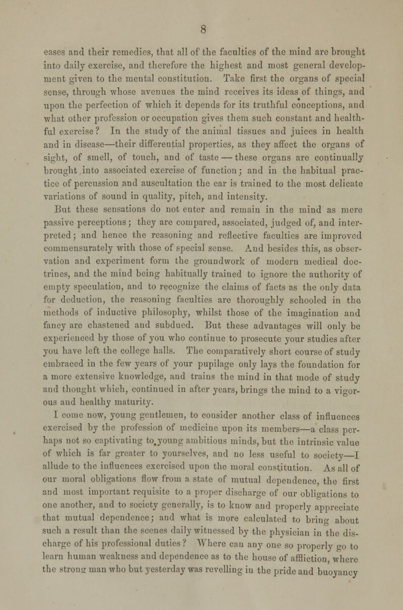 eases and their remedies, that all of the faculties of the mind are brought into daily exercise, and therefore the highest and most general develop- ment given to the mental constitution. Take first the organs of special sense, through whose avenues the mind receives its ideas of things, and upon the perfection of which it depends for its truthful conceptions, and what other profession or occupation gives them such constant and health- ful exercise ? In the study of the animal tissues and juices in health and in disease—their differential properties, as they affect the organs of sight, of smell, of touch, and of taste — these organs are continually brought ,into associated exercise of function; and in the habitual prac- tice of percussion and auscultation the ear is trained to the most delicate variations of sound in quality, pitch, and intensity. But these sensations do not enter and remain in the mind as mere passive perceptions; they are compared, associated, judged of, and inter- preted; and hence the reasoning and reflective faculties are improved commensurately with those of special sense. And besides this, as obser- vation and experiment form the groundwork of modern medical doc- trines, and the mind being habitually trained to ignore the authority of empty speculation, and to recognize the claims of facts as the only data for deduction, the reasoning faculties are thoroughly schooled in the methods of inductive philosophy, whilst those of the imagination and fancy are chastened and subdued. But these advantages will only be experienced by those of you who continue to prosecute your studies after you have left the college halls. The comparatively short course of study embraced in the few years of your pupilage only lays the foundation for a more extensive knowledge, and trains the mind in that mode of study and thought which, continued in after years, brings the mind to a vigor- ous and healthy maturity. I come now, young gentlemen, to consider another class of influences exercised by the profession of medicine upon its members—a class per- haps not so captivating to.young ambitious minds, but the intrinsic value of which is far greater to yourselves, and no less useful to society—I allude to the influences exercised upon the moral constitution. As all of our moral obligations flow from a state of mutual dependence the first and most important requisite to a proper discharge of our obligations to one another, and to society generally, is to know and properly appreciate that mutual dependence; and what is more calculated to brino- about such a result than the scenes daily witnessed by the physician in the dis- charge of his professional duties ? Where can any one so properly jto to learn human weakness and dependence as to the house of affliction where the strona; man who but yesterday was revelling in the pride and buoyancv