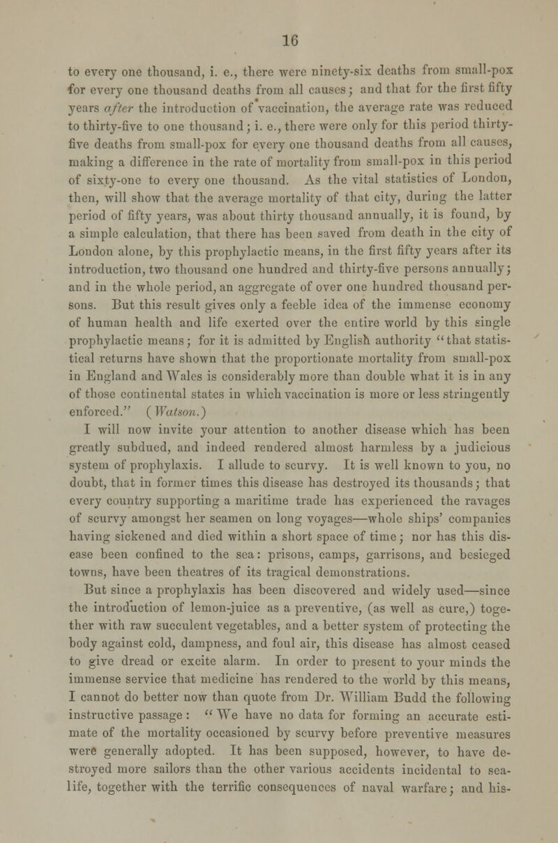 to every one thousand, i. e., there were ninety-six deaths from small-pox for every one thousand deaths from all causes; and that for the first fifty years after the introduction of'vaccination, the average rate was reduced to thirty-five to one thousand; i. e., there were only for this period thirty- five deaths from small-pox for every one thousand deaths from all causes, making a difference in the rate of mortality from small-pox in this period of sixty-one to every one thousand. As the vital statistics of London, then, will show that the average mortality of that city, during the latter period of fifty years, was about thirty thousand annually, it is found, by a simple calculation, that there has been saved from death in the city of London alone, by this prophylactic means, in the first fifty years after its introduction, two thousand one hundred and thirty-five persons annually; and in the whole period, an aggregate of over one hundred thousand per- sons. But this result gives only a feeble idea of the immense economy of human health and life exerted over the cutire world by this single prophylactic means; for it is admitted by English authority that statis- tical returns have shown that the proportionate mortality from small-pox in England and Wales is considerably more than double what it is in any of those continental states in which vaccination is more or less stringently enforced. (Watson.) I will now invite your attention to another disease which has been greatly subdued, and indeed rendered almost harmless by a judicious system of prophylaxis. I allude to scurvy. It is well known to you, no doubt, that in former times this disease has destroyed its thousands; that every country supporting a maritime trade has experienced the ravages of scurvy amongst her seamen on long voyages—whole ships' companies having sickened and died within a short space of time; nor has this dis- ease been confined to the sea: prisons, camps, garrisons, and besieged towns, have been theatres of its tragical demonstrations. But since a prophylaxis has been discovered and widely used—since the introduction of lemon-juice as a preventive, (as well as cure,) toge- ther with raw succulent vegetables, and a better system of protecting the body against cold, dampness, and foul air, this disease has almost ceased to give dread or excite alarm. In order to present to your minds the immense service that medicine has rendered to the world by this means, I cannot do better now than quote from Dr. William Budd the following instructive passage :  We have no data for forming an accurate esti- mate of the mortality occasioned by scurvy before preventive measures were generally adopted. It has been supposed, however, to have de- stroyed more sailors than the other various accidents incidental to sea- life, together with the terrific consequences of naval warfare; and his-