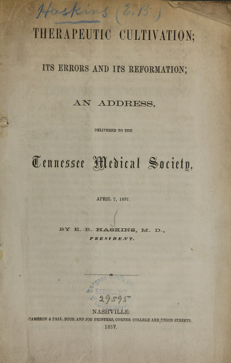 ^35= THERAPEUTIC CULTIVATION; ITS ERRORS AND IIS REFORMATION; AN ADDRESS, DELIVERED TO TnE €tumtt SJeHal gkridf, AfRIL V, 1857. BY E_ JB. H^SKIXSTS, IVX, 3D,, rnESEJiBJYT, iffis; NASHVILLE: CAMBRON & FALL, BOOK AND JOB PRINTERS, CORNER COLLEGE AND.UNION STREETS. 1857,