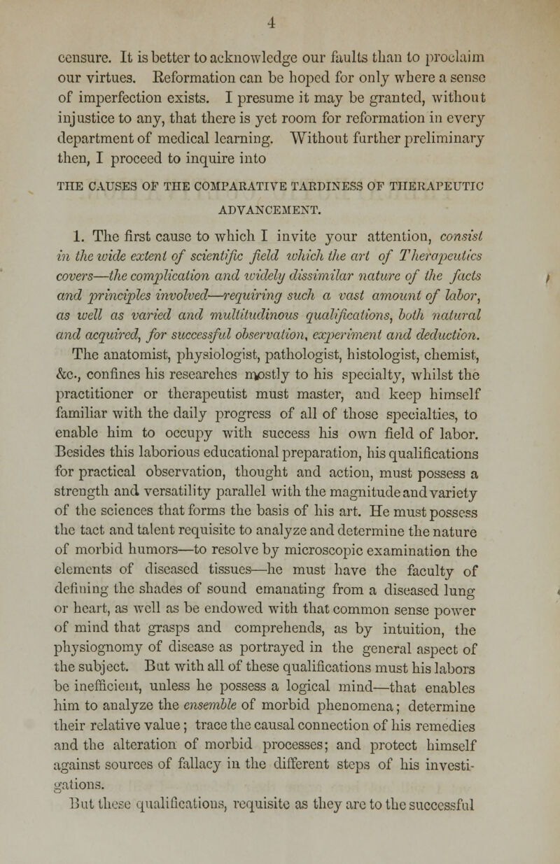 censure. It is better to acknowledge our faults than to proclaim our virtues. Keformation can be hoped for only where a sense of imperfection exists. I presume it may be granted, without injustice to any, that there is yet room for reformation in every department of medical learning. Without further preliminary then, I proceed to inquire into THE CAUSES OF THE COMPARATIVE TARDINESS OF THERAPEUTIC ADVANCEMENT. 1. The first cause to which I invite your attention, consist in the wide extent of scientific field tuhich the art of Therapeutics covers—the complication and widely dissimilar nature of the facts and principles involved—requiring such a vast amount of labor, as well as varied and multitudinous qualifications, both natural and acquired, for successful observation, expieriment and deduction. The anatomist, physiologist, pathologist, histologist, chemist, &c, confines his researches mostly to his specialty, whilst the practitioner or therapeutist must master, and keep himself familiar with the daily progress of all of those specialties, to enable him to occupy with success his own field of labor. Besides this laborious educational preparation, his qualifications for practical observation, thought and action, must possess a strength and versatility parallel with the magnitude and variety of the sciences that forms the basis of his art. He must possess the tact and talent requisite to analyze and determine the nature of morbid humors—to resolve by microscopic examination the elements of diseased tissues—he must have the faculty of defining the shades of sound emanating from a diseased lung or heart, as well as be endowed with that common sense power of mind that grasps and comprehends, as by intuition, the physiognomy of disease as portrayed in the general aspect of the subject. But with all of these qualifications must his labors be inefficient, unless he possess a logical mind—that enables him to analyze the ensemble of morbid phenomena; determine their relative value; trace the causal connection of his remedies and the alteration of morbid processes; and protect himself against sources of fallacy in the different steps of his investi- gations. But those qualifications, requisite as they are to the successful