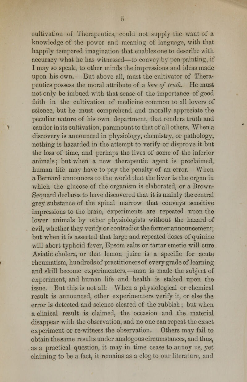 cultivation of Therapeutics, could not supply the want of a knowledge of the power and meaning of language, with that happily tempered imagination that enables one to describe with accuracy what he has witnessed—to convey b}7 pen-painting, if I may so speak, to other minds the impressions and ideas made upon his own. - But above all, must the cultivator of Thera- peutics possess the moral attribute of a love of truth. He must not only be imbued with that sense of the importance of good faith in the cultivation of medicine common to all lovers of science, but he must comprehend and morally appreciate the peculiar nature of his own department, that renders truth and candor in its cultivation, paramount to that of all others. When a discovery is announced in physiology, chemistry, or pathology, nothing is hazarded in the attempt to verify or disprove it but the loss of time, and perhaps the lives of some of the inferior animals; but when a new therapeutic agent is proclaimed, human life may have to pay the penalty of an error. When a Bernard announces to the world that the liver is the organ in which the glucose of the organism is elaborated, or a Brown- Sequard declares to have discovered that it is mainly the central grey substance of the spinal marrow that conveys sensitive impressions to the brain, experiments are repeated upon the lower animals by other physiologists without the hazard of evil, whether they verify or contradict the former announcement; but when it is asserted that large and repeated doses of quinine will abort typhoid fever, Epsom salts or tartar emetic will cure Asiatic cholera, or that lemon juice is a specific for acute rheumatism, hundreds of practitioners of every grade of learning and skill become experimenters,—man is made the subject of experiment, and human life and health is staked upon the issue. But this is not all. When a physiological or chemical result is announced, other experimenters verify it, or else the error is detected and science cleared of the rubbish; but when a clinical result is claimed, the occasion and the material disappear with the observation, and no one can repeat the exact experiment or re-witness the observation. Others may fail to obtain the same results under analogous circumstances, and thus, as a practical question, it may in time cease to annoy us, yet claiming to be a fact, it remains as a clog to our literature, and