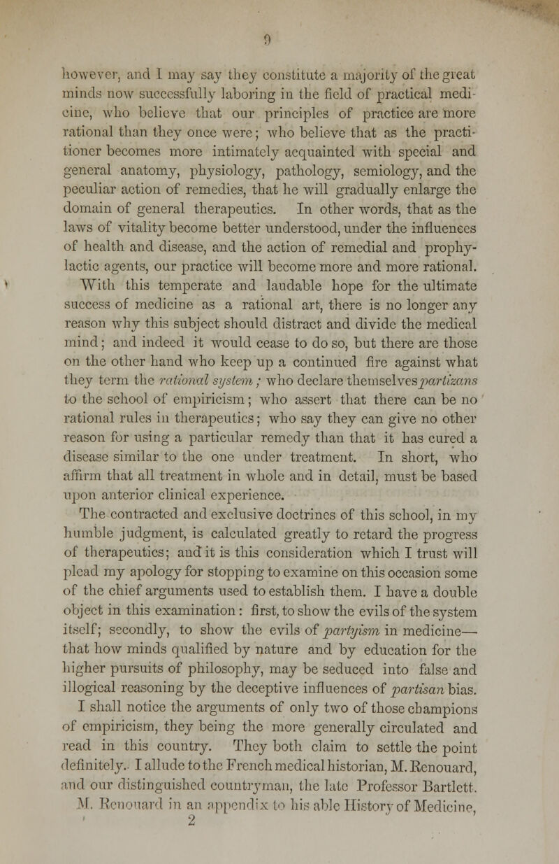 however, and I may say they constitute a majority of the great minds now successfully laboring in the field of practical medi- cine, who believe that our principles of practice are more rational than they once were; who believe that as the practi- tioner becomes more intimately acquainted with special and general anatomy, physiology, pathology, semiology, and the peculiar action of remedies, that he will gradually enlarge the domain of general therapeutics. In other words, that as the laws of vitality become better understood, under the influences of health and disease, and the action of remedial and prophy- lactic agents, our practice will become more and more rational. With this temperate and laudable hope for the ultimate success of medicine as a rational art, there is no longer any reason why this subject should distract and divide the medical mind; and indeed it would cease to do so, but there are those on the other hand who keep up a continued fire against what they term the rational system; who declare themselvespar^a??,'; to the school of empiricism; who assert that there can be no rational rules in therapeutics; who say they can give no other reason for using a particular remedy than that it has cured a disease similar to the one under treatment. In short, who affirm that all treatment in whole and in detail, must be based upon anterior clinical experience. The contracted and exclusive doctrines of this school, in my humble judgment, is calculated greatly to retard the progress of therapeutics; audit is this consideration which I trust will plead my apology for stopping to examine on this occasion some of the chief arguments used to establish them. I have a double object in this examination: first, to show the evils of the system itself; secondly, to show the evils of partyism in medicine— that how minds qualified by nature and by education for the higher pursuits of philosophy, may be seduced into false and illogical reasoning by the deceptive influences of partisan bias. I shall notice the arguments of only two of those champions of empiricism, they being the more generally circulated and read in this country. They both claim to settle the point definitely.- I allude to the French medical historian, M. Kenouard, and our distinguished countryman, the late Professor Bartlett. M. Renouard in an appendix to his able History of Medicine,