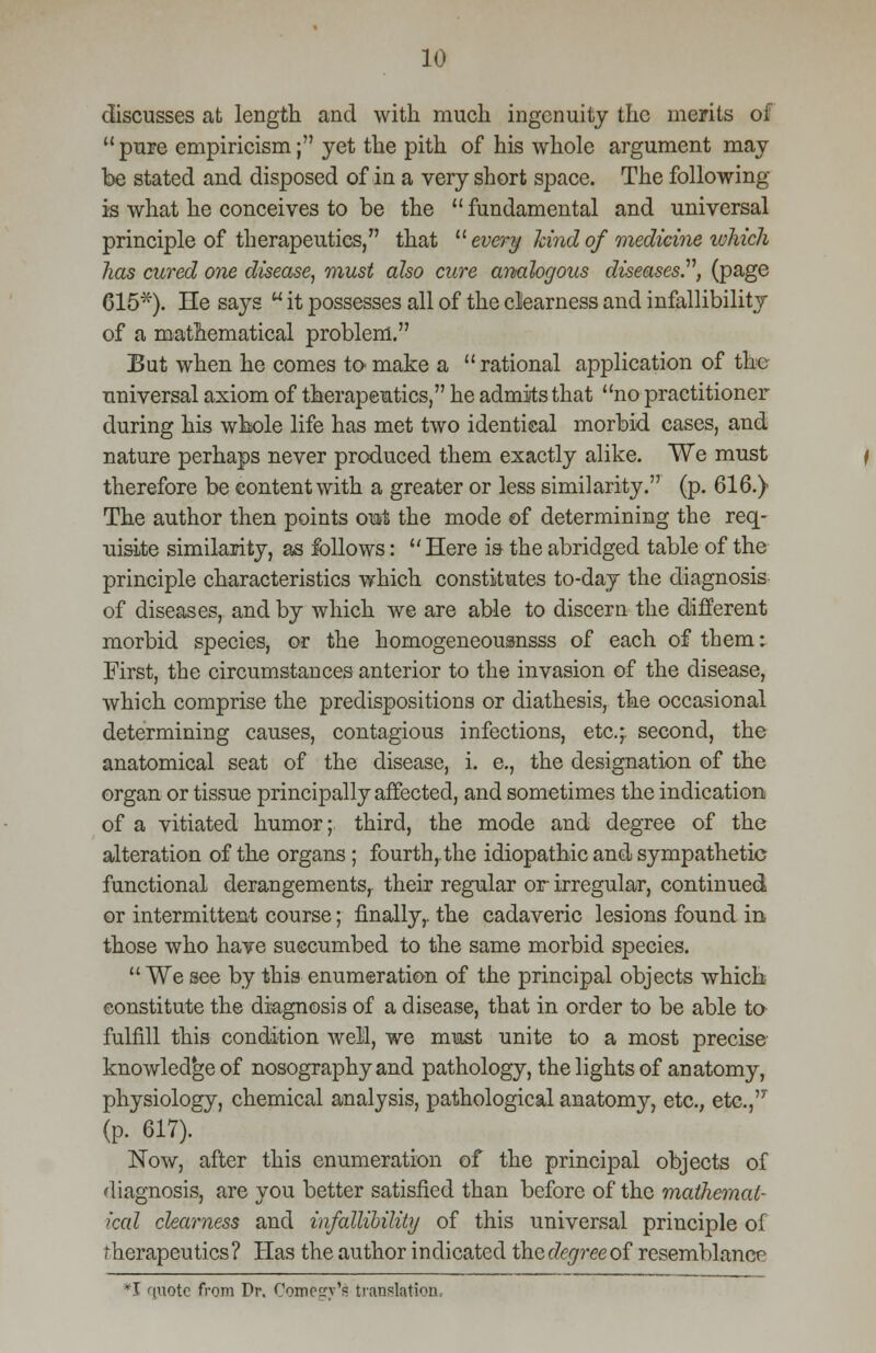 discusses at length and with much ingenuity the merits of pure empiricism; yet the pith of his whole argument may be stated and disposed of in a very short space. The following is what he conceives to be the  fundamental and universal principle of therapeutics, that  every kind of medicine ivhich has cured one disease, must also cure analogous diseases.11, (page 615*). He says u it possesses all of the clearness and infallibility of a mathematical problem. But when he comes to make a rational application of the universal axiom of therapeutics, he admits that no practitioner during his whole life has met two identical morbid cases, and nature perhaps never produced them exactly alike. We must therefore be content with a greater or less similarity. (p. 616.) The author then points out the mode of determining the req- uisite similarity, as follows: Here is the abridged table of the principle characteristics which constitutes to-day the diagnosis of diseases, and by which we are able to discern the different morbid species, or the homogeneousnsss of each of them: First, the circumstances anterior to the invasion of the disease, which comprise the predispositions or diathesis, the occasional determining causes, contagious infections, etc.;. second, the anatomical seat of the disease, i. e., the designation of the organ or tissue principally affected, and sometimes the indication of a vitiated humor; third, the mode and degree of the alteration of the organs; fourth,.the idiopathic and sympathetic functional derangements, their regular or irregular, continued or intermittent course; finally,, the cadaveric lesions found in those who have succumbed to the same morbid species.  We see by this enumeration of the principal objects which constitute the diagnosis of a disease, that in order to be able to fulfill this condition well, we must unite to a most precise knowledge of nosographyand pathology, the lights of anatomy, physiology, chemical analysis, pathological anatomy, etc., etc., (p. 617). Now, after this enumeration of the principal objects of diagnosis, are you better satisfied than before of the mathemat- ical clearness and infallibility of this universal principle of Therapeutics? Has the author indicated the degree of resemblance T quote from Pr. Comegv*£ translation.