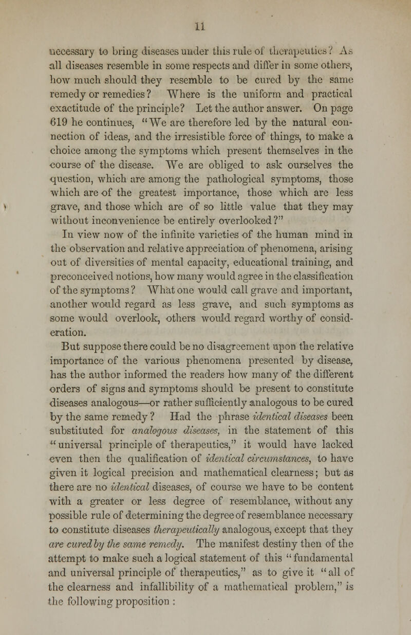 necessary to bring diseases under this rule of therapeutics? As all diseases resemble in some respects and differ in some others, how much should they resemble to be cured by the same remedy or remedies ? Where is the uniform and practical exactitude of the principle? Let the author answer. On page 619 he continues, We are therefore led by the natural con- nection of ideas, and the irresistible force of things, to make a choice among the symptoms which present themselves in the course of the disease. We are obliged to ask ourselves the question, which are among the pathological symptoms, those which are of the greatest importance, those which are less grave, and those which are of so little value that they may without inconvenience be entirely overlooked? In view now of the infinite varieties of the human mind in the observation and relative appreciation of phenomena, arising out of diversities of mental capacity, educational training, and preconceived notions, how many would agree in the classification of the symptoms ? What one would call grave and important, another would regard as less grave, and such symptoms as some would overlook, others would regard worthy of consid- eration. But suppose there could be no disagreement upon the relative importance of the various phenomena presented by disease, has the author informed the readers how many of the different orders of signs and symptoms should be present to constitute diseases analogous—or rather sufficiently analogous to be cured by the same remedy ? Had the phrase identical diseases been substituted for analogous diseases, in the statement of this  universal principle of therapeutics, it would have lacked even then the qualification of identical circumstances, to have given it logical precision and mathematical clearness; but as there are no identical diseases, of course we have to be content with a greater or less degree of resemblance, without any possible rule of determining the degree of resemblance necessary to constitute diseases therapeutically analogous, except that they are curedby the same remedy. The manifest destiny then of the attempt to make such a logical statement of this fundamental and universal principle of therapeutics, as to give it all of the clearness and infallibility of a mathematical problem, is the following proposition :