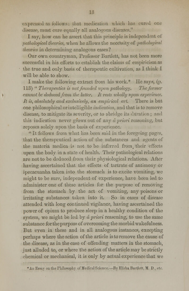 expressed aa follows: that medication which has cured one disease, must cure equally all analogous diseases. I say, how can he assert that this principle is independent of pathological theories, when he allows the necessity of pathological theories in determining analogous cases ? Our own countryman, Professor Bartlett, has not been more successful in his efforts to establish the claims of empiricism as the true and only basis of therapeutic cultivation, as I think I will be able to show. I make the following extract from his work.* He says, (p. 113)  Therapeutics is not founded upon pathology. T lie former cannot be deduced from the latter. It rests wliolhj upon experience. It is, absolutely and exclusively, an empirical art. There is but one philosophical or intelligible indication, and that is to remove disease, to mitigate its severity, or to abridge its (juration ; and this indication never grows out of any a priori reasoning, but reposes solely upon the basis of experience.  It follows from what has been said in the foregoing pages, that the therapeutical action of the substances and agents of the materia medica is not to be inferred from_. their effects upon the body in a state of health. Their pathological relations are not to be deduced from their physiological relations. After having ascertained that the effects of tartrate of antimony or ipecacuanha taken into the stomach is to excite vomiting, we might to be sure, independent of experience, have been led to administer one of these articles for the purpose of removing from the stomach by the act of vomiting, any poisons or irritating substances taken into it. So in cases of disease attended with long continued vigilance, having ascertained the power of opium to produce sleep in a healthy condition of the system, we might be led by a priori reasoning, to use the same substance for the purpose of overcoming the morbid wakefulness. But even in these and in all analogous instances, excepting perhaps where the action of the article is to remove the cause of the disease, as in the case of offending matters in the stomach, just alluded to, or wdiere the action of the article may be strictly chemical or mechanical, it is only by actual experience that wre *Au Essay on the Philosophy of Medical Science.—By Elisha Bartlett, M. D., etc.