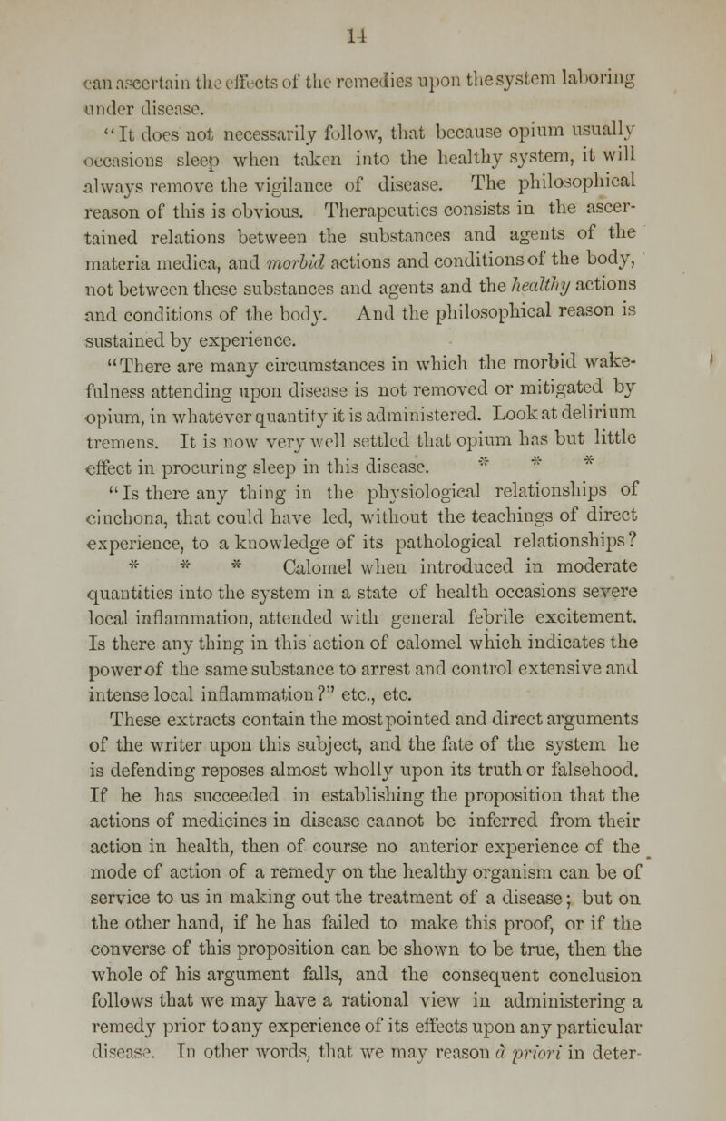 caaaaeertain the effects of the remedies upon thesystem laboring under disease, It does not necessarily follow, that because opium usually occasions sleep when taken into the healthy system, it will always remove the vigilance of disease. The philosophical reason of this is obvious. Therapeutics consists in the ascer- tained relations between the substances and agents of the materia medica, and morbid actions and conditions of the body, not between these substances and agents and the healthy actions and conditions of the bodj'. And the philosophical reason is sustained by experience. There are many circumstances in which the morbid wake- fulness attending upon disease is not removed or mitigated by opium, in whatever quantity it is administered. Look at delirium tremens. It is now very well settled that opium has but little effect in procuring sleep in this disease. Is there any thing in the physiological relationships of cinchona, that could have led, without the teachings of direct experience, to a knowledge of its pathological relationships? * * * Calomel when introduced in moderate quantities into the system in a state of health occasions severe local inflammation, attended with general febrile excitement. Is there any thing in this action of calomel which indicates the power of the same substance to arrest and control extensive and intense local inflammation? etc., etc. These extracts contain the most pointed and direct arguments of the writer upon this subject, and the fate of the system he is defending reposes almost wholly upon its truth or falsehood. If he has succeeded in establishing the proposition that the actions of medicines in disease cannot be inferred from their action in health, then of course no anterior experience of the mode of action of a remedy on the healthy organism can be of service to us in making out the treatment of a disease; but on the other hand, if he has failed to make this proof, or if the converse of this proposition can be shown to be true, then the whole of his argument falls, and the consequent conclusion follows that we may have a rational view in administering a remedy prior to any experience of its effects upon any particular disease. In other words, that we may reason a priori in deter-