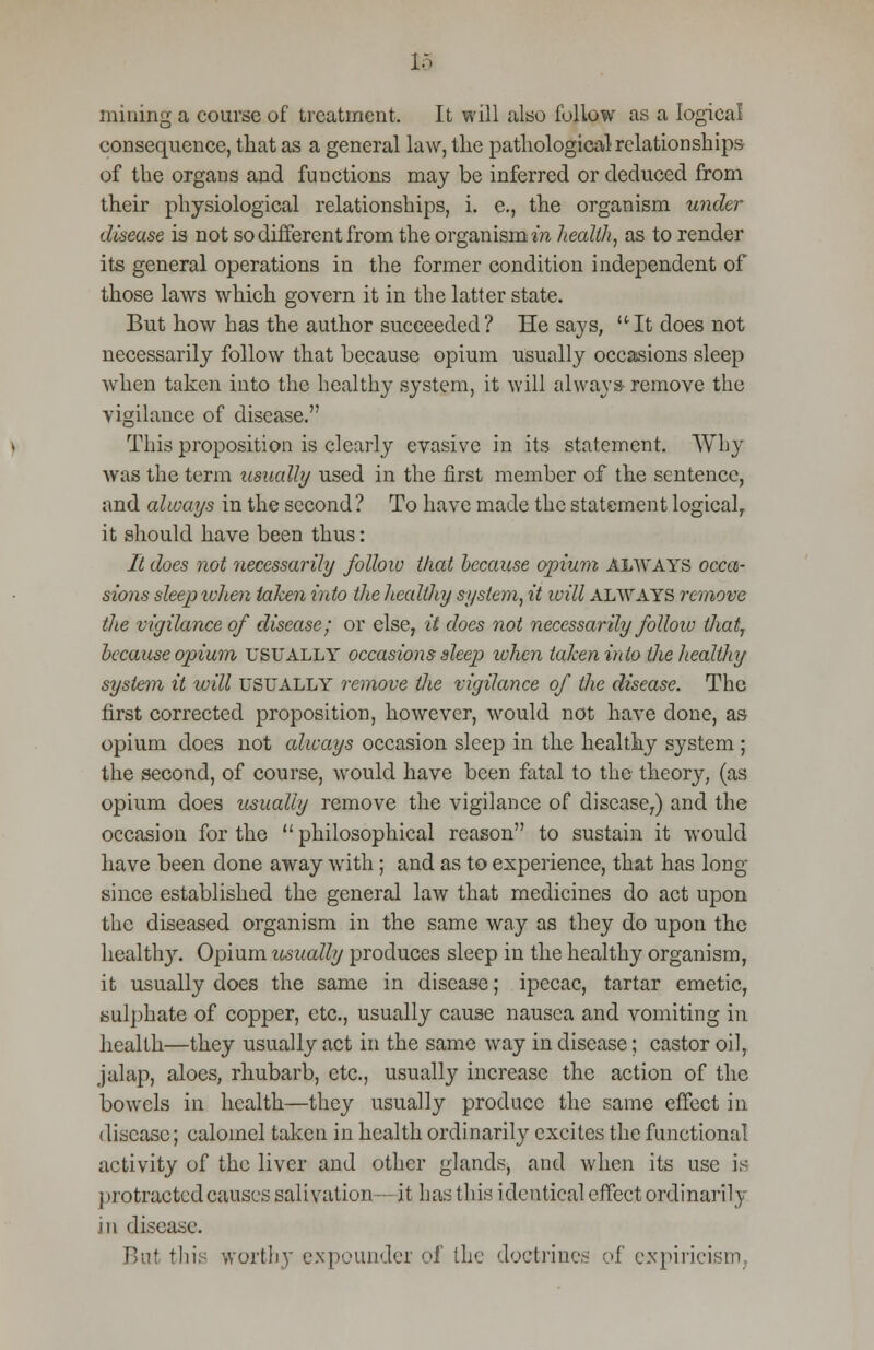m mining a course of treatment. It will also follow as a logical consequence, that as a general law, the pathological relationships of the organs and functions may be inferred or deduced from their physiological relationships, i. e., the organism under disease is not so different from the organism in health, as to render its general operations in the former condition independent of those laws which govern it in the latter state. But how has the author succeeded? He says, It does not necessarily follow that because opium usually occasions sleep when taken into the healthy system, it will always- remove the vigilance of disease. This proposition is clearly evasive in its statement. Why was the term usually used in the first member of the sentence, and always in the second? To have made the statement logical, it should have been thus: It does not necessarily follow that because opium ALWAYS occa- sions sleep when taken into the healthy system, it ivill always remove the vigilance of disease; or else, it does not necessarily follow thai, because opium USUALLY occasions sleep when taken into the healthy system it will usually remove the vigilance of the disease. The first corrected proposition, however, would not have done, as opium does not cdways occasion sleep in the healthy system ; the second, of course, would have been fatal to the theory, (as opium does usually remove the vigilance of disease,) and the occasion for the philosophical reason to sustain it would have been done away with ; and as to experience, that has long- since established the general law that medicines do act upon the diseased organism in the same way as they do upon the healthy. Opium usually produces sleep in the healthy organism, it usually does the same in disease; ipecac, tartar emetic, sulphate of copper, etc., usually cause nausea and vomiting in health—they usually act in the same way in disease; castor oil, jalap, aloes, rhubarb, etc., usually increase the action of the bowels in health—they usually produce the same effect in disease; calomel taken in health ordinarily excites the functional activity of the liver and other glands, and when its use is protracted causes salivation— it has this identical effect ordinarily in disease. But this worthy expounder of the doctrines of empiricism,