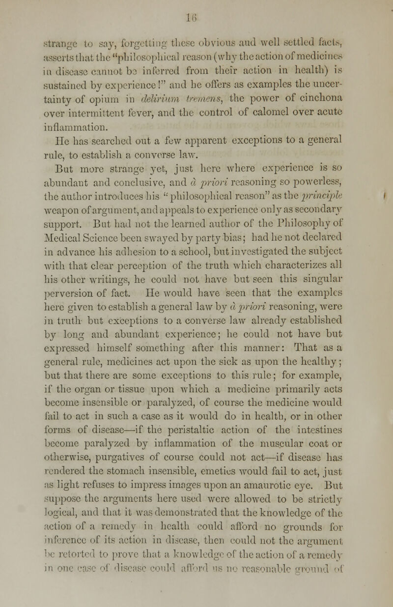 18 strange to say, forgetting these obvious and well settled facts, asserts that the ^philosophical reason (why the action of medicines in disease cannot bo inferred from their action in health) is sustained by experience! and he offers as examples the uncer- tainty of opium in delirium tremens, the power of cinchona over intermittent fever, and the control of calomel over acute inflammation. He has searched out a few apparent exceptions to a general rule, to establish a converse law. But more strange yet, just here where experience is so abundant and conclusive, and a priori reasoning so powerless, the author introduces his '-'philosophical reason as the principle weapon of argument, and appeals to experience only as secondary support. But had not the learned author of the Philosophy of Medical Science been swayed by party bias; had he not declared in advance his adhesion to a school, but investigated the subject with that clear perception of the truth which characterizes all his other writings, he could not have but seen this singular perversion of fact. He would have seen that the examples here given to establish a general law by a priori reasoning, were in truth- but exceptions to a converse law already established by long and abundant experience; he could not have but expressed himself something after this manner: That as a general rule, medicines act upon the sick as upon the healthy; but that there are some exceptions to this rule; for example, if the organ or tissue upon which a medicine primarily acts become insensible or paralyzed, of course the medicine would fail to act in such a ease as it would do in health, or in other forms of disease—if the peristaltic action of the intestines become paralyzed by inflammation of the muscular coat or otherwise, purgatives of course could not act—if disease has tendered the stomach insensible, emetics would fail to act, just as light refuses to impress images upon an amaurotic e}7c. But .-appose the arguments here used were allowed to be strictly logical, and that it was demonstrated that the knowledge of the action of a remedy in health could afford no grounds for inference of its action in disease, then could not the argument be retorted to prove that a knowledge of the action of a remedy in one case of disease could afford lib no reasonable ground ol
