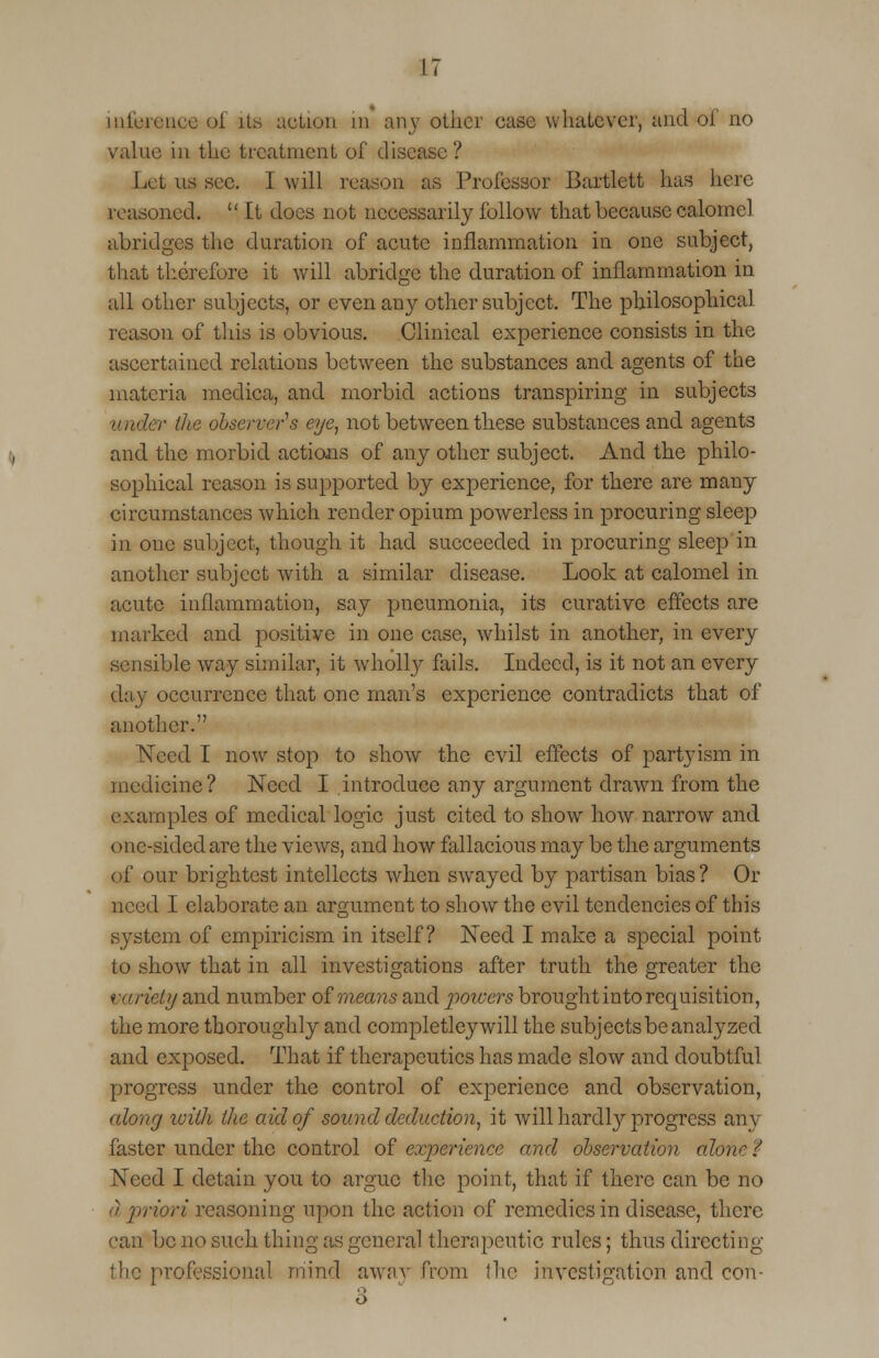 inference of its action in an_y other case whatever, and of no value in the treatment of disease? I iet us sec. I will reason as Professor Bartlett has here reasoned.  ft does not necessarily follow that because calomel abridges the duration of acute inflammation in one subject, that therefore it will abridge the duration of inflammation in all other subjects, or even any other subject. The philosophical reason of tins is obvious. Clinical experience consists in the ascertained relations between the substances and agents of the materia meclica, and morbid actions transpiring in subjects ■ the observer's eye, not between these substances and agents and the morbid actions of any other subject. And the philo- sophical reason is supported by experience, for there are many circumstances which render opium powerless in procuring sleep in one subject, though it had succeeded in procuring sleep in another subject with a similar disease. Look at calomel in acute inflammation, say pneumonia, its curative effects are marked and positive in one case, whilst in another, in every sensible way similar, it wholly fails. Indeed, is it not an every day occurrence that one man's experience contradicts that of another. Need I now stop to show the evil effects of partyism in medicine? Need I introduce any argument drawn from the examples of medical logic just cited to show how narrow and one-sided are the views, and how fallacious may be the arguments of our brightest intellects when swayed by partisan bias? Or need I elaborate an argument to show the evil tendencies of this system of empiricism in itself? Need I make a special point to show that in all investigations after truth the greater the variety and number of means and potvers brought into requisition, the more thoroughly and completleywill the subjects be analyzed and exposed. That if therapeutics has made slow and doubtful progress under the control of experience and observation, along loiih the aid of sound deduction, it will hardby progress any faster under the control of experience and observation alone $ Need I detain you to argue the point, that if there can be no a jniori reasoning upon the action of remedies in disease, there can be no such thing as general therapeutic rules; thus directing the professional mind away from the investigation and con- 3