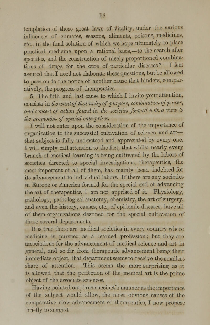 templation of those great laws of vitality, under the various influences of climates, seasons, aliments, poisons, medicines, etc., in the final solution of which we hope ultimately to place practical medicine upon a rational basis,—to the search after specifics, and the construction of nicely proportioned combina- tions of drugs for the cure of particular diseases ?' I feel assured that I need not elaborate these questions, but be allowed to pass on to the notice of another cause that hinders, compar- atively, the progress of therapeutics. 5. The fifth and last cause to which I invite your attention, consists in the ivant of that unity of purpose, combination of power, and concert of action found in the societies formed with a view to the promotion of special enterprises. I will not enter upon the consideration of the importance of organization to the successful cultivation of science and art— that subject is fully understood and appreciated by every one. I will simply call attention to the fact, that whilst nearly every branch of medical learning is being cultivated by the labors of societies directed to special investigations, therapeutics, the most important of all of them, has mainly been indebted for its advancement to individual labors. If there are any societies in Europe or America formed for the special end of advancing the art of therapeutics, I am not apprised of it. Physiology, pathology, pathological anatomy, chemistry, the art of surgery, and even the history, causes, etc., of epidemic diseases, have all of them organizations destined for the special cultivation of those several departments. It is true there are medical societies in every country where medicine is pursued as a learned profession; but they are associations for the advancement of medical science and art in general, and so far from therapeutic advancement being their immediate object, that department seems to receive the smallest share of attention. This seems the more surprising as it is allowed that the perfection of the medical art is the prime object of the associate sciences. Having pointed out, in as succinct'a manner as the importance of the subject would allow, the most obvious causes of the '•omparative slow advancement of therapeutics, I now propose briefly to sng^st