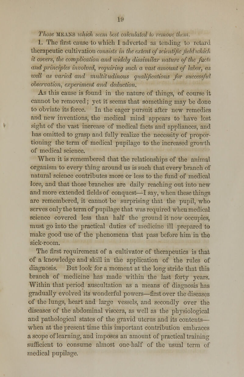 ft Those means which seem best calculated to remove tht m. 1. The first cause to which I adverted as tending to retard therapeutic cultivation consists in the extent of scientific fkldwhich it covers, the complication and widely dissimilar nature of the facts and principles involved, requiring such a vast amount of labor, as toell as varied and multitudinous qualifications for successful observation, experiment and deduction. As this cause is found in the nature of things, of course it cannot be removed; yet it seems that something may be done to obviate its force. In the eager pursuit after new remedies and new inventions, the medical mind appears to have lost sight of the vast increase of medical facts and appliances, and has omitted to grasp and fully realize the necessity of propor- tioning the term of medical pupilage to the increased growth of medical science. When it is remembered that the relationships of the animal organism to every thing around us is such that every branch of natural science contributes more or less to the fund of medical lore, and that those branches are daily reaching out into new and more extended fields of conquest—I say, when these things are remembered, it cannot be surprising that the pupil, who serves only the term of pupilage that was required when medical science covered less than half the ground it now occupies, must go into the practical duties of medicine ill prepared to make good use of the phenomena that pass before him in the sick-room. The first requirement of a cultivator of therapeutics is that of a knowledge and skill in the application of the rules of diagnosis. But look for a moment at the long stride that this branch of medicine has made within the last forty years. Within that period auscultation as a means of diagnosis has gradually evolved its wonderful powers—first over the diseases of the lungs, heart and large vessels, and secondly over the diseases of the abdominal viscera, as well as the physiological and pathological states of the gravid uterus and its contents— when at the present time this important contribution embraces a scope of learning, and imposes an amount of practical training sufficient to consume almost one-half of the usual term of medical pupilage.