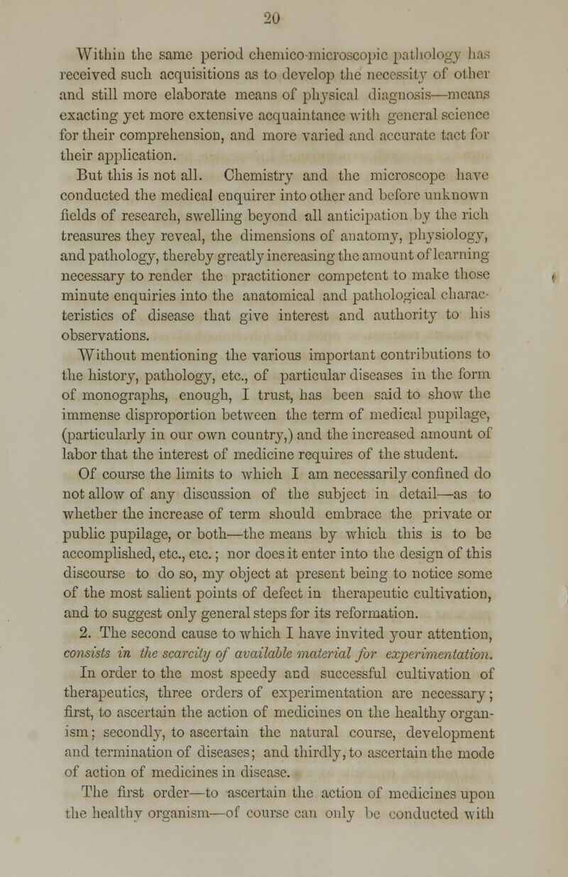 Within the same period chemico-microscopic pathologj has received such acquisitions as to develop the necessity of other and still more elaborate means of physical diagnosis—means exacting yet more extensive acquaintance with general science for their comprehension, and more varied and accurate tact for their application. But this is not all. Chemistry and the microscope have conducted the medical enquirer into other and before unknown fields of research, swelling beyond all anticipation by the rich treasures they reveal, the dimensions of anatomy, physiology, and patholog}^, thereby greatly increasing the amount of learning- necessary to render the practitioner competent to make those minute enquiries into the anatomical and pathological charac- teristics of disease that give interest and authority to his observations. Without mentioning the various important contributions to the history, pathology, etc., of particular diseases in the form of monographs, enough, I trust, has been said to show the immense disproportion between the term of medical pupilage, (particularly in our own country,) and the increased amount of labor that the interest of medicine requires of the student. Of course the limits to which I am necessarily confined do not allow of any discussion of the subject in detail—as to whether the increase of term should embrace the private or public pupilage, or both—the means by which this is to be accomplished, etc., etc.; nor does it enter into the design of this discourse to do so, my object at present being to notice some of the most salient points of defect in therapeutic cultivation, and to suggest only general steps for its reformation. 2. The second cause to which I have invited your attention, consists in the scarcity of available material for experimentation. In order to the most speedy and successful cultivation of therapeutics, three orders of experimentation are necessary; first, to ascertain the action of medicines on the healthy organ- ism ; secondly, to ascertain the natural course, development and termination of diseases; and thirdly, to ascertain the mode of action of medicines in disease. The first order—to ascertain the action of medicines upon the healthy organism—of course can only be conducted with