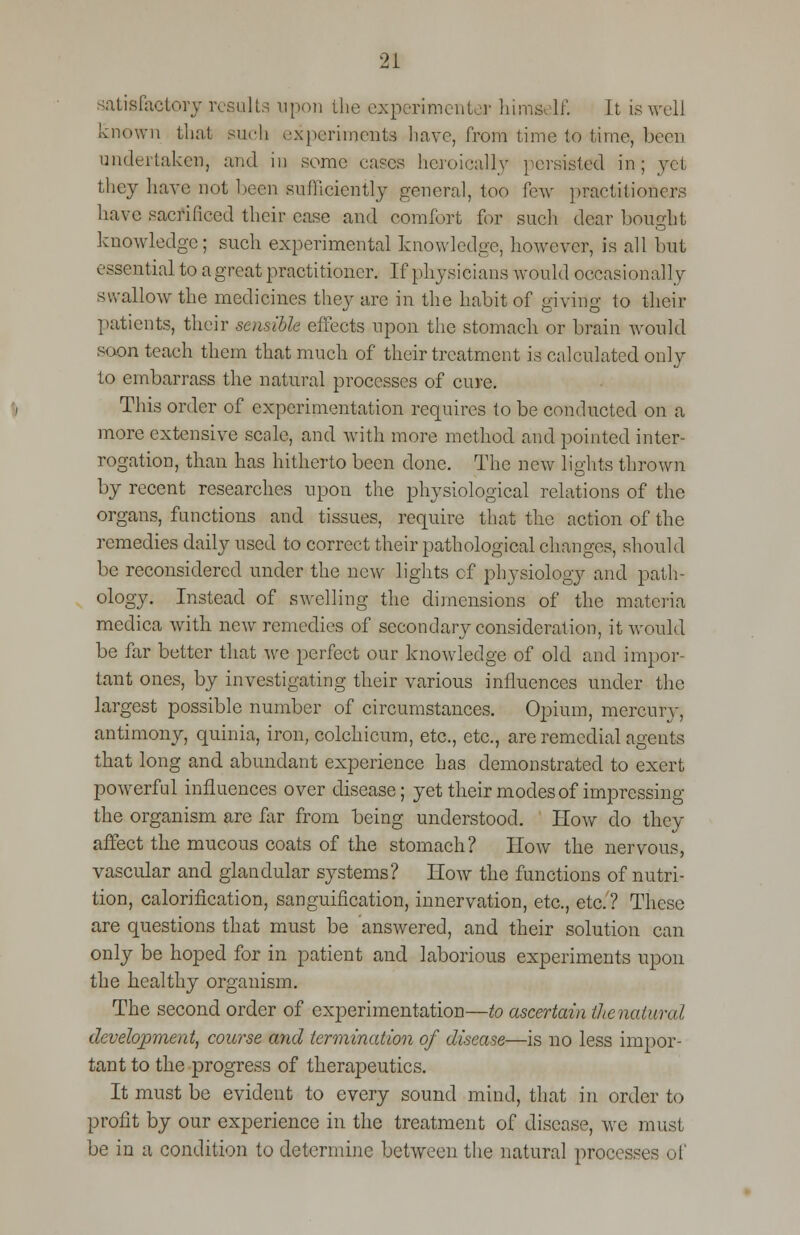 2! satiefaetory results upon the experimenter hima If. Jt is well known that such experiments have, from Lime to time, boon undertaken, and in some eases heroically persisted in; yet they have not been sufficiently general, too few practitioners have sacrificed their case and comfort for such dear bought knowledge; such experimental knowledge, however, is all but essential to a great practitioner. If physicians would occasionally swallow the medicines they are in the habit of giving to their patients, their sensible effects upon the stomach or brain would soon teach them that much of their treatment is calculated only to embarrass the natural processes of cure. This order of experimentation requires to be conducted on a more extensive scale, and with more method and pointed inter- rogation, than has hitherto been done. The new lights thrown by recent researches upon the physiological relations of the organs, functions and tissues, require that the action of the remedies daily used to correct their pathological changes, should be reconsidered under the new lights of physiology and path- ology. Instead of swelling the dimensions of the materia medica with new remedies of secondary consideration, it would be far better that we perfect our knowledge of old and impor- tant ones, by investigating their various influences under the largest possible number of circumstances. Opium, mercury, antimony, quinia, iron, colchicum, etc., etc., are remedial agents that long and abundant experience has demonstrated to exert powerful influences over disease; yet their modes of impressing the organism are far from being understood. How do they affect the mucous coats of the stomach? How the nervous, vascular and glandular systems? How the functions of nutri- tion, calorification, sanguification, innervation, etc., etc.? These are questions that must be answered, and their solution can only be hoped for in patient and laborious experiments upon the healthy organism. The second order of experimentation—to ascertain thenaiural development, course and termination of disease—is no less impor- tant to the progress of therapeutics. It must be evident to every sound mind, that in order to profit by our experience in the treatment of disease, we must be in a condition to determine between the natural processes of