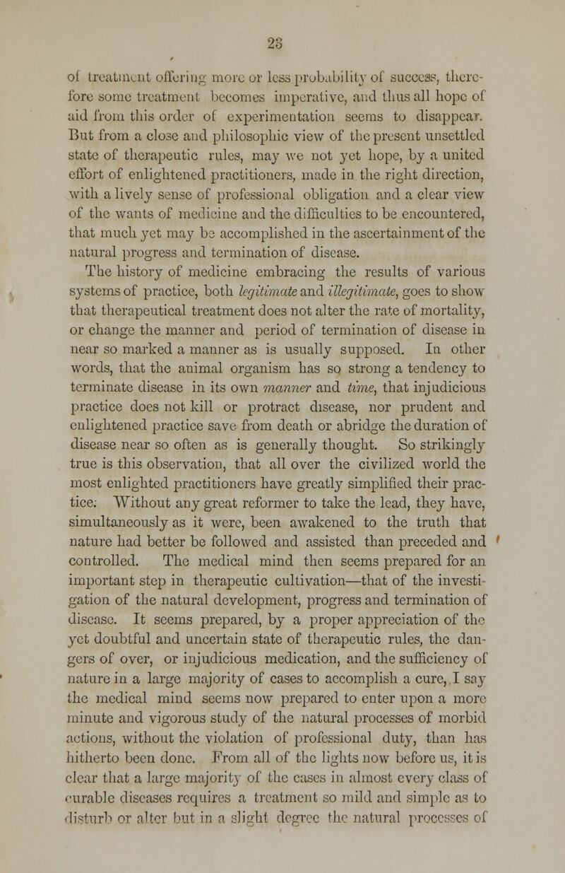 28 ot treatment offering more or less probability of success, there- fore some treatment becomes imperative, and thus all hope of aid from this order of experimentation seems to disappear. But from a close and philosophic view of the present unsettled state of therapeutic rules, may we not yet hope, by a united effort of enlightened practitioners, made in the right direction, with a lively sense of professional obligation and a clear view of the wants of medicine and the difficulties to be encountered, that much yet may be accomplished in the ascertainment of the natural progress and termination of disease. The history of medicine embracing the results of various systems of practice, both legitimate and illegitimate, goes to show that therapeutical treatment does not alter the rate of mortality, or change the manner and period of termination of disease in near so marked a manner as is usually supposed. In other words, that the animal organism has so strong a tendency to terminate disease in its own manner and time, that injudicious practice does not kill or protract disease, nor prudent and enlightened practice save from death or abridge the duration of disease near so often as is generally thought. So strikingly true is this observation, that all over the civilized world the most enlighted practitioners have greatly simplified their prac- tice; Without any great reformer to take the lead, they have, simultaneously as it were, been awakened to the truth that nature had better be followed and assisted than preceded and controlled. The medical mind then seems prepared for an important step in therapeutic cultivation—that of the investi- gation of the natural development, progress and termination of disease. It seems prepared, by a proper appreciation of the yet doubtful and uncertain state of therapeutic rules, the dan- gers of over, or injudicious medication, and the sufficiency of nature in a large majority of cases to accomplish a cure, I say the medical mind seems now prepared to enter upon a more minute and vigorous study of the natural processes of morbid actions, without the violation of professional duty, than has hitherto been done. From all of the lights now before us, it is clear that a large majority of the cases in almost every class of curable diseases requires a treatment so mild and simple as to disturb or alter but in a slight degree the natural processes of