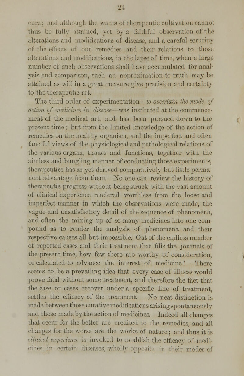 21 care : and although the wants of therapeutic cultivation cannot thus be fully attained, yet by a faithful observation of *the alterations and modifications of disease, and a careful scrutiny of the effects of our remedies and their relations to those alterations and modifications, in the lapse of time, when a large number of such observations shall have accumulated fur anal- ysis and comparison, such an approximation to truth may be attained as will in a great measure give precision and certainty to the therapeutic art. The third order of experimentation—to ascertain the mode of action of medicines in disease—was instituted at the commence- ment of the medical art, and has been pursued down to the present time; but from the limited knowledge of the action of remedies on the healthy organism, and the imperfect and often fanciful vieAvs of the physiological and pathological relations of the various organs, tissues and functions, together with the aimless and bungling manner of conducting those experiments therapeutics has as yet derived comparatively but little perma- nent advantage from them. No one can review the history of therapeutic progress without being struck with the vast amount of clinical experience rendered worthless from the loose and imperfect manner in which the observations were made, the vague and unsatisfactory detail of the sequence of phenomena, and often the mixing up of so many medicines into one com- pound as to render the analysis of phenomena and their respective causes all but impossible. Out of the endless number of reported cases and their treatment that fills the journals of the present time, how few there are worthy of consideration, or calculated to advance the interest of medicine ! There seems to be a prevailing idea that every case of illness would prove fatal without some treatment, and therefore the fact that the case or cases recover under a specific line of treatment, settles the efficacy of the treatment. No neat distinction is made between those curative modifications arising spontaneousl y aud those made by the action of medicines. Indeed all changes that occur for the better arc credited to the remedies, and all changes for the worse are the works of nature; and thus it is clinical experience is invoiced to establish the cfiicacv of medi- cines in certain diseases wholly oppositi in their modes of