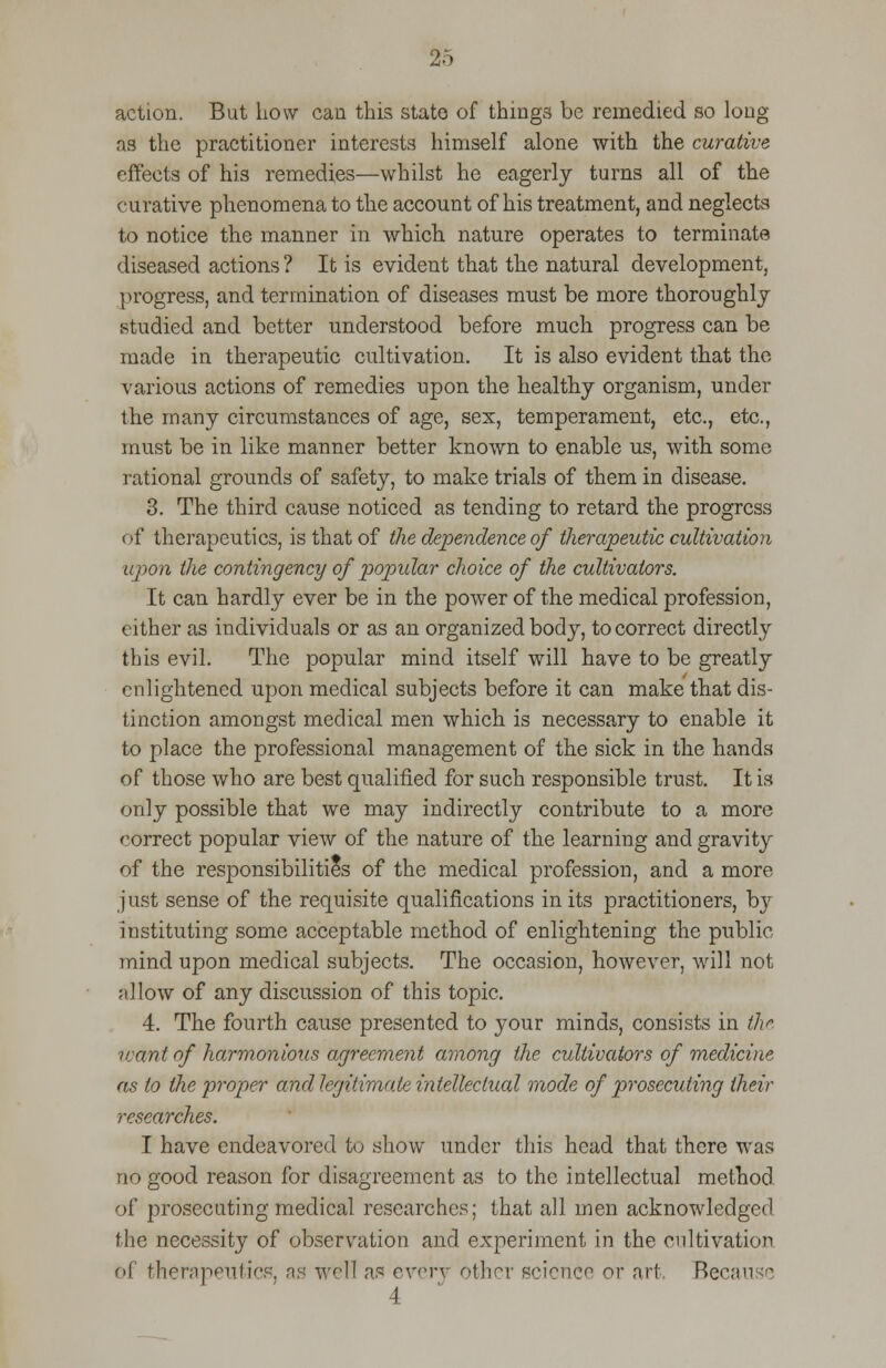 action. But how can this stato of things be remedied so long as the practitioner interests himself alone with the curative effects of his remedies—whilst he eagerly turns all of the curative phenomena to the account of his treatment, and neglects to notice the manner in which nature operates to terminate diseased actions ? It is evident that the natural development, progress, and termination of diseases must be more thoroughly studied and better understood before much progress can be made in therapeutic cultivation. It is also evident that the various actions of remedies upon the healthy organism, under the many circumstances of age, sex, temperament, etc., etc., must be in like manner better known to enable us, with some rational grounds of safety, to make trials of them in disease. 3. The third cause noticed as tending to retard the progress of therapeutics, is that of the dependence of therapeutic cultivation upon the contingency of popidar choice of the cultivators. It can hardly ever be in the power of the medical profession, either as individuals or as an organized body, to correct directly this evil. The popular mind itself will have to be greatly enlightened upon medical subjects before it can make that dis- tinction amongst medical men which is necessary to enable it to place the professional management of the sick in the hands of those who are best qualified for such responsible trust. It is only possible that we may indirectly contribute to a more correct popular view of the nature of the learning and gravity of the responsibilities of the medical profession, and a more just sense of the requisite qualifications in its practitioners, by instituting some acceptable method of enlightening the public mind upon medical subjects. The occasion, however, will not allow of any discussion of this topic. 4. The fourth cause presented to your minds, consists in the want of harmonious agreement among the cultivators of medicine as to the proper and legitimate intellectual mode of prosecuting their researches. I have endeavored to show under this head that there was no good reason for disagreement as to the intellectual method of prosecuting medical researches; that all men acknowledged the necessity of observation and experiment in the cultivation ol therapeutics, as well as every other science or art, Becan se 4