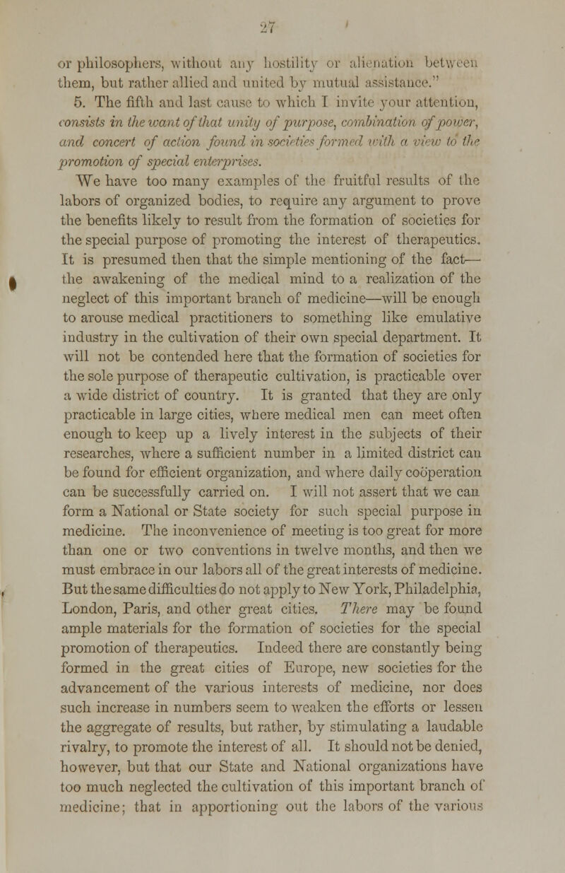 2-7 or philosophers, without any hostility or alienation betv them, but rather allied and united by mutual assistant 5. The fifth and last cause to which I invite your attention, consists in the want of that unity of purpose, combination of power, and concert of action found in societies formed, with a view to the promotion of special enterprises. We have too many examples of the fruitful results of the labors of organized bodies, to require any argument to prove the benefits likely to result from the formation of societies for the special purpose of promoting the interest of therapeutics. It is presumed then that the simple mentioning of the fact— the awakening of the medical mind to a realization of the neglect of this important branch of medicine—will be enough to arouse medical practitioners to something like emulative industry in the cultivation of their own special department. It will not be contended here that the formation of societies for the sole purpose of therapeutic cultivation, is practicable over a wide district of country. It is granted that they are only practicable in large cities, where medical men can meet often enough to keep up a lively interest in the subjects of their researches, where a sufficient number in a limited district can be found for efficient organization, and where daily cooperation can be successfully carried on. I will not assert that we can form a National or State society for such special purpose in medicine. The inconvenience of meeting is too great for more than one or two conventions in twelve months, and then we must embrace in our labors all of the great interests of medicine. But the same difficulties do not apply to New York, Philadelphia, London, Paris, and other great cities. There may be found ample materials for the formation of societies for the special promotion of therapeutics. Indeed there are constantly being formed in the great cities of Europe, new societies for the advancement of the various interests of medicine, nor does such increase in numbers seem to weaken the efforts or lessen the aggregate of results, but rather, by stimulating a laudable rivalry, to promote the interest of all. It should not be denied, however, but that our State and National organizations have too much neglected the cultivation of this important branch of medicine; that in apportioning out the labors of the various