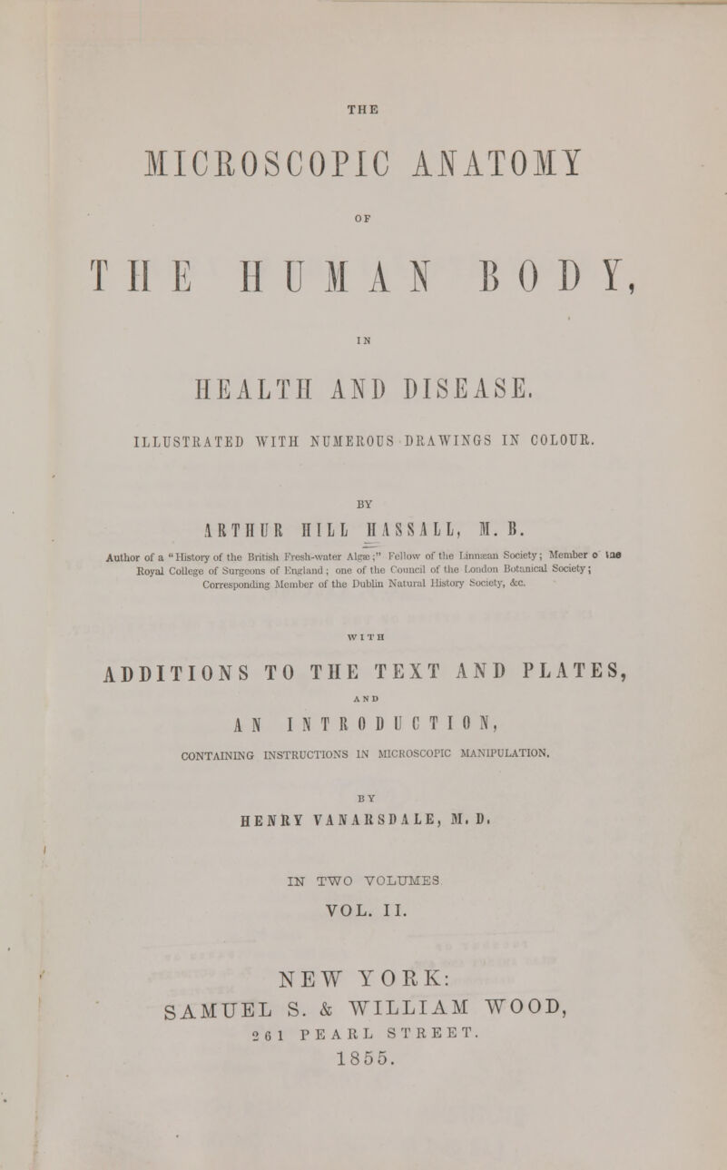 THE MICROSCOPIC ANATOMY OF T HE HUMAN BOD Y, IN HEALTH AND DISEASE, ILLUSTRATED WITH NUMEROUS DRAWINGS IN COLOUR. BY ARTHUR HILL II ASSAIL, M. B. Author of a  History of the British Fresh-water Alga; Fellow of the I.iimemi Society; Member o toe Royal College of Surgeons of England; one of the Council of the London Botanical Society; Corresponding Member of the Dublin Natural Ihstory Society, <5:c. ADDITIONS TO THE TEXT AND PLATES, AND AN INTRODUCTION, CONTAINING INSTRUCTIONS IN MICROSCOPIC MANIPULATION, BY HENRY VANARSDALE, 31. D. IN TWO VOLUMES VOL. II. NEW YORK: SAMUEL S. & WILLIAM WOOD, 261 PEARL STREET. 1855.