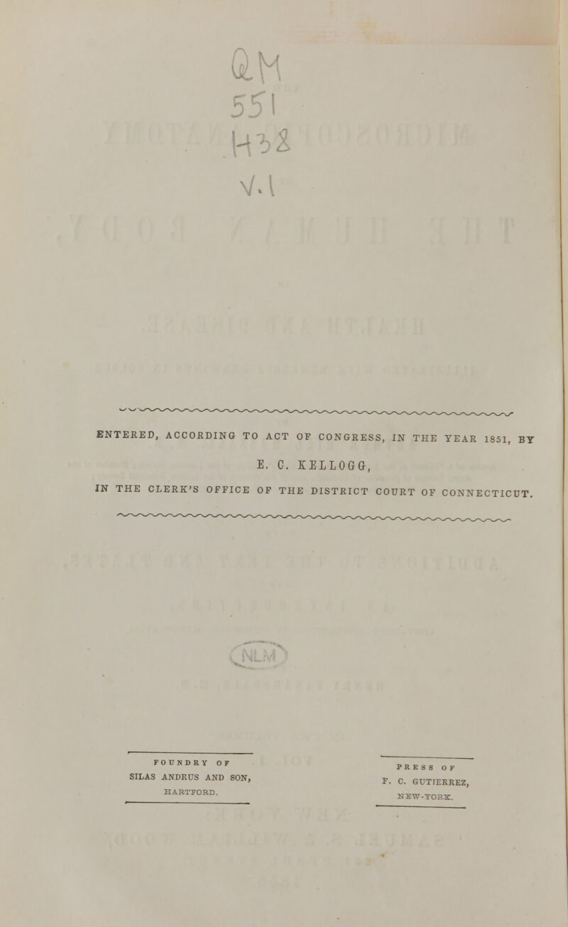 51 H ENTERED, ACCORDING TO ACT OF CONGRESS, IN THE YEAR 1851, BT E. C. KELLOGG, IN THE CLERK'S OFFICE OF THE DISTRICT COURT OF CONNECTICUT. FOUNDRY OF SILAS ANDRUS AND SON, HARTFORD. PRESS OF F. C. GUTIERREZ, NEW-YORK.