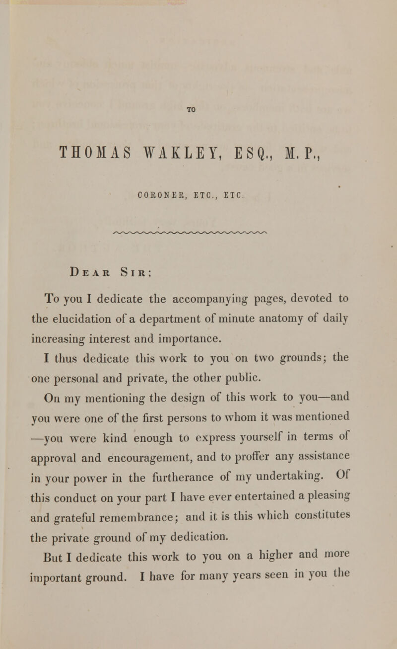TO THOMAS WAKLEY, ESQ., M. P.: CORONER, ETC., ETC. Dear Sir: To you I dedicate the accompanying pages, devoted to the elucidation of a department of minute anatomy of daily increasing interest and importance. I thus dedicate this work to you on two grounds; the one personal and private, the other public. On my mentioning the design of this work to you—and you were one of the first persons to whom it was mentioned —you were kind enough to express yourself in terms of approval and encouragement, and to proffer any assistance in your power in the furtherance of my undertaking. Of this conduct on your part I have ever entertained a pleasing and grateful remembrance; and it is this which constitutes the private ground of my dedication. But I dedicate this work to you on a higher and more important ground. I have for many years seen in you the