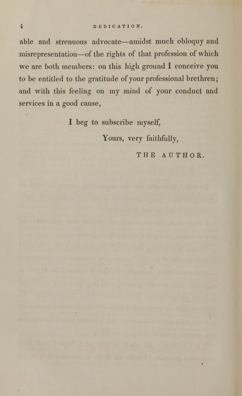 DEDICATION. able and strenuous advocate—amidst much obloquy and misrepresentation—of the rights of that profession of which we are both members: on this high ground I conceive you to be entitled to the gratitude of your professional brethren; and with this feeling on my mind of your conduct and services in a good cause, I beg to subscribe myself, Yours, very faithfully, THE AUTHOR.