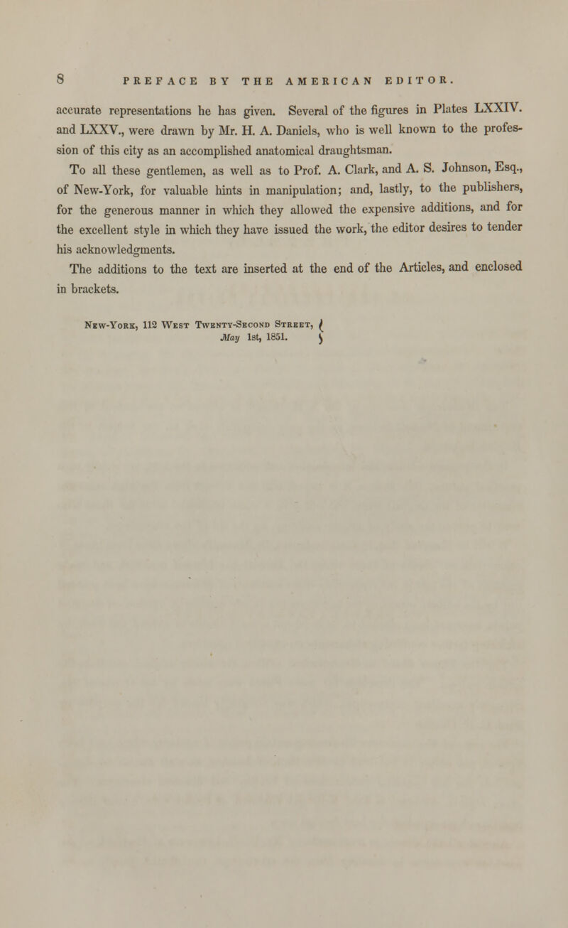 accurate representations he has given. Several of the figures in Plates LXXIV. and LXXV., were drawn by Mr. H. A. Daniels, who is well known to the profes- sion of this city as an accomplished anatomical draughtsman. To all these gentlemen, as well as to Prof. A. Clark, and A. S. Johnson, Esq., of New-York, for valuable hints in manipulation; and, lastly, to the publishers, for the generous manner in which they allowed the expensive additions, and for the excellent style in which they have issued the work, the editor desires to tender his acknowledgments. The additions to the text are inserted at the end of the Articles, and enclosed in brackets. New-York, 112 West Twenty-Second Street, ^ May 1st, 1851. ^