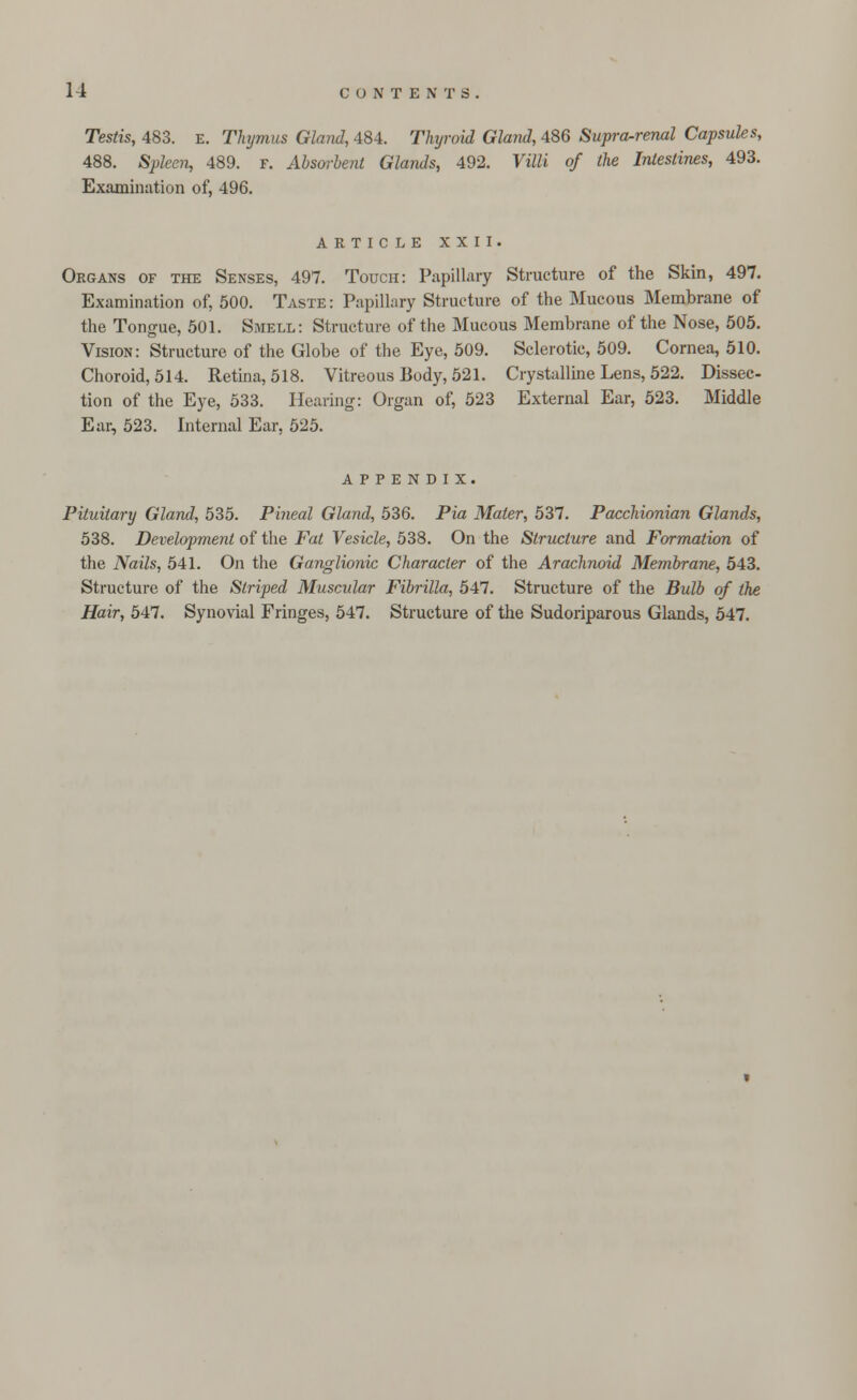 Testis, 483. E. Thymus Gland, 484. Thyroid Gland, 486 Supra-renal Capsules, 488. Spleen, 489. f. Absorbent Glands, 492. Villi of the Intestines, 493. Examination of, 496. ARTICLE XXII. Organs of the Senses, 497. Touch: Papillary Structure of the Skin, 497. Examination of, 500. Taste : Papillary Structure of the Mucous Membrane of the Tongue, 501. Smell: Structure of the Mucous Membrane of the Nose, 505. Vision: Structure of the Globe of the Eye, 509. Sclerotic, 509. Cornea, 510. Choroid, 514. Retina, 518. Vitreous Body, 521. Crystalline Lens, 522. Dissec- tion of the Eye, 533. Hearing: Organ of, 523 External Ear, 523. Middle Ear, 523. Internal Ear, 525. appendix. Pituitary Gland, 535. Pineal Gland, 536. Pia Mater, 537. Pacchionian Glands, 538. Development of the Fat Vesicle, 538. On the Structure and Formation of the Nails, 541. On the Ganglionic Character of the Arachnoid Membrane, 543. Structure of the Striped Muscular Fibrilla, 547. Structure of the Bulb of the Hair, 547. Synovial Fringes, 547. Structure of the Sudoriparous Glands, 547.