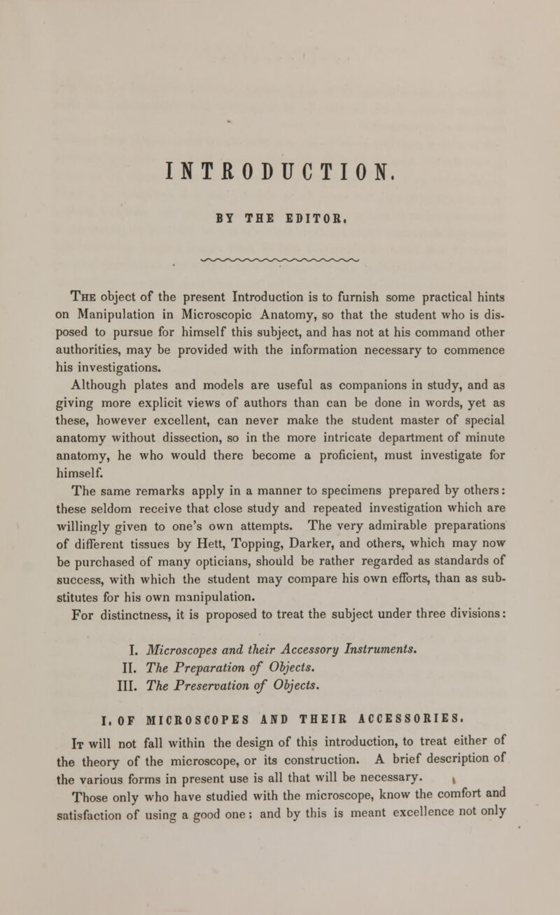 INTRODUCTION. BY THE EDITOR. The object of the present Introduction is to furnish some practical hints on Manipulation in Microscopic Anatomy, so that the student who is dis- posed to pursue for himself this subject, and has not at his command other authorities, may be provided with the information necessary to commence his investigations. Although plates and models are useful as companions in study, and as giving more explicit views of authors than can be done in words, yet as these, however excellent, can never make the student master of special anatomy without dissection, so in the more intricate department of minute anatomy, he who would there become a proficient, must investigate for himself. The same remarks apply in a manner to specimens prepared by others: these seldom receive that close study and repeated investigation which are willingly given to one's own attempts. The very admirable preparations of different tissues by Hett, Topping, Darker, and others, which may now be purchased of many opticians, should be rather regarded as standards of success, with which the student may compare his own efforts, than as sub- stitutes for his own manipulation. For distinctness, it is proposed to treat the subject under three divisions: I. Microscopes and their Accessory Instruments. II. The Preparation of Objects. III. The Preservation of Objects. I. OF MICROSCOPES AND THEIR ACCESSORIES. It will not fall within the design of this introduction, to treat either of the theory of the microscope, or its construction. A brief description of the various forms in present use is all that will be necessary. Those only who have studied with the microscope, know the comfort and satisfaction of using a good one; and by this is meant excellence not only