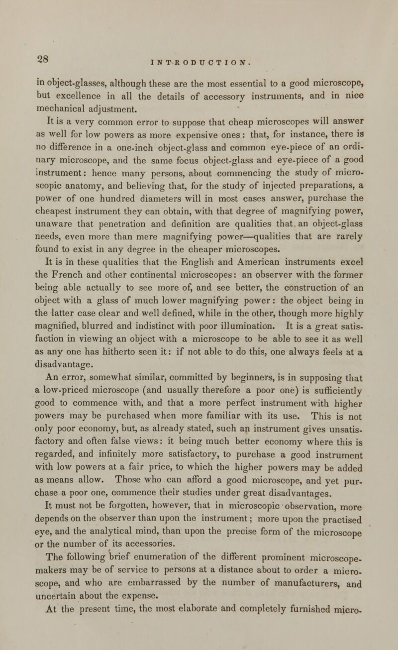 INTRODUCTION in object-glasses, although these are the most essential to a good microscope, but excellence in all the details of accessory instruments, and in nice mechanical adjustment. It is a very common error to suppose that cheap microscopes will answer as well for low powers as more expensive ones: that, for instance, there is no difference in a one-inch object-glass and common eye-piece of an ordi- nary microscope, and the same focus object-glass and eye-piece of a good instrument: hence many persons, about commencing the study of micro- scopic anatomy, and believing that, for the study of injected preparations, a power of one hundred diameters will in most cases answer, purchase the cheapest instrument they can obtain, with that degree of magnifying power, unaware that penetration and definition are qualities that an object-glass needs, even more than mere magnifying power—qualities that are rarely found to exist in any degree in the cheaper microscopes. It is in these qualities that the English and American instruments excel the French and other continental microscopes: an observer with the former being able actually to see more of, and see better, the construction of an object with a glass of much lower magnifying power: the object being in the latter case clear and well defined, while in the other, though more highly magnified, blurred and indistinct with poor illumination. It is a great satis- faction in viewing an object with a microscope to be able to see it as well as any one has hitherto seen it: if not able to do this, one always feels at a disadvantage. An error, somewhat similar, committed by beginners, is in supposing that a low-priced microscope (and usually therefore a poor one) is sufficiently good to commence with, and that a more perfect instrument with higher powers may be purchased when more familiar with its use. This is not only poor economy, but, as already stated, such an instrument gives unsatis- factory and often false views: it being much better economy where this is regarded, and infinitely more satisfactory, to purchase a good instrument with low powers at a fair price, to which the higher powers may be added as means allow. Those who can afford a good microscope, and yet pur- chase a poor one, commence their studies under great disadvantages. It must not be forgotten, however, that in microscopic observation, more depends on the observer than upon the instrument; more upon the practised eye, and the analytical mind, than upon the precise form of the microscope or the number of its accessories. The following brief enumeration of the different prominent microscope- makers may be of service to persons at a distance about to order a micro- scope, and who are embarrassed by the number of manufacturers, and uncertain about the expense. At the present time, the most elaborate and completely furnished micro-