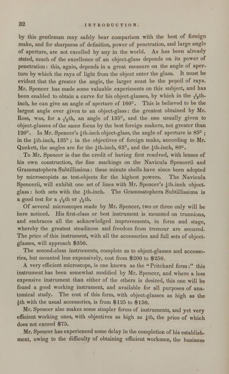by this gentleman may safely bear comparison with the best of foreign make, and for sharpness of definition, power of penetration, and large angle of aperture, are not excelled by any in the world. As has been already stated, much of the excellence of an object-glass depends on its power of penetration: this, again, depends in a great measure on the angle of aper- ture by which the rays of light from the object enter the glass. It must be evident that the greater the angle, the larger must be the pencil of rays. Mr. Spencer has made some valuable experiments on this subject, and has been enabled to obtain a curve for his object-glasses, by which in the ^th- inch, he can give an angle of aperture of 160°. This is believed to be the largest angle ever given to an object-glass: the greatest obtained by Mr. Ross, was, for a y^th, an angle of 135°, and the one usually given to object-glasses of the same focus by the best foreign makers, not greater than 120°. In Mr. Spencer's ith-inch object-glass, the angle of aperture is 85° ; in the |th-inch, 135° ; in the objectives of foreign make, according to Mr. Quekett, the angles are for the ith-inch, 63°, and the |th-inch, 80°. To Mr. Spencer is due the credit of having first resolved, with lenses of his own construction, the fine markings on the Navicula Spencerii and Grammatophera Subtillissima: these minute shells have since been adopted by microscopists as test-objects for the highest powers. The Navicula Spencerii, will exhibit one set of lines with Mr. Spencer's ith-inch object- glass : both sets with the ith-inch. The Grammatophera Subtillissima is a good test for a ^th or TVth. Of several microscopes made by Mr. Spencer, two or three only will be here noticed. His first-class or best instrument is mounted on trunnions, and embraces all the acknowledged improvements, in form and stage, whereby the greatest steadiness and freedom from tremour are secured. The price of this instrument, with all the accessories and full sets of object- glasses, will approach $350. The second-class instruments, complete as to object-glasses and accesso- ries, but mounted less expensively, cost from $200 to $250. A very efficient microscope, is one known as the  Pritchard form: this instrument has been somewhat modified by Mr. Spencer, and where a less expensive instrument than either of the others is desired, this one will be found a good working instrument, and available for all purposes of ana- tomical study. The cost of this form, with object-glasses as high as the |th with the usual accessories, is from $125 to $150. Mr. Spencer also makes some simpler forms of instruments, and yet very efficient working ones, with objectives as high as ith, the price of which does not exceed $75. Mr. Spencer has experienced some delay in the completion of his establish- ment, owing to the difficulty of obtaining efficient workmen, the business