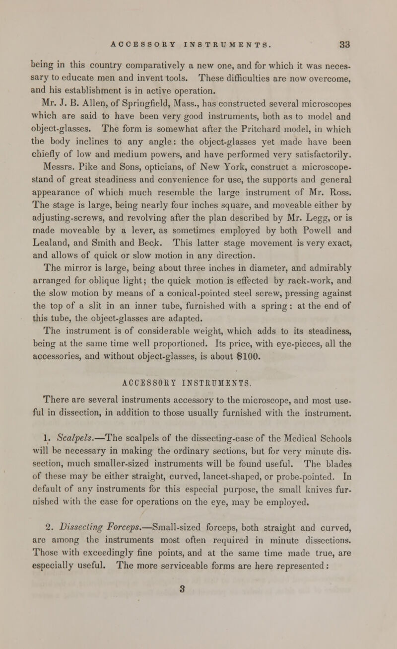 being in this country comparatively a new one, and for which it was neces- sary to educate men and invent tools. These difficulties are now overcome, and his establishment is in active operation. Mr. J. B. Allen, of Springfield, Mass., has constructed several microscopes which are said to have been very good instruments, both as to model and object-glasses. The form is somewhat after the Pritchard model, in which the body inclines to any angle: the object-glasses yet made have been chiefly of low and medium powers, and have performed very satisfactorily. Messrs. Pike and Sons, opticians, of New York, construct a microscope- stand of great steadiness and convenience for use, the supports and general appearance of which much resemble the large instrument of Mr. Ross. The stage is large, being nearly four inches square, and moveable either by adjusting-screws, and revolving after the plan described by Mr. Legg, or is made moveable by a lever, as sometimes employed by both Powell and Lealand, and Smith and Beck. This latter stage movement is very exact, and allows of quick or slow motion in any direction. The mirror is large, being about three inches in diameter, and admirably arranged for oblique light; the quick motion is effected by rack-work, and the slow motion by means of a conical-pointed steel screw, pressing against the top of a slit in an inner tube, furnished with a spring: at the end of this tube, the object-glasses are adapted. The instrument is of considerable weight, which adds to its steadiness, being at the same time well proportioned. Its price, with eye-pieces, all the accessories, and without object-glasses, is about ACCESSORY INSTRUMENTS. There are several instruments accessory to the microscope, and most use- ful in dissection, in addition to those usually furnished with the instrument. 1. Scalpels.—The scalpels of the dissecting-case of the Medical Schools will be necessary in making the ordinary sections, but for very minute dis- section, much smaller-sized instruments will be found useful. The blades of these may be either straight, curved, lancet-shaped, or probe-pointed. In default of any instruments for this especial purpose, the small knives fur- nished with the case for operations on the eye, may be employed. 2. Dissecting Forceps.—Small-sized forceps, both straight and curved, are among the instruments most often required in minute dissections. Those with exceedingly fine points, and at the same time made true, are especially useful. The more serviceable forms are here represented: